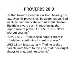 PROVERBS 28:9
He that turneth away his ear from hearing the
law, even his prayer shall be abomination. God
wants to communicate with us as his children.
The Bible is very plain in teaching us the
importance of prayer. 1 THESS. 5:17 – “Pray
without ceasing.”
ROM. 12:12 – “Rejoicing in hope; patient in
tribulation; continuing instant in prayer.”
LUKE 18:1 – Jesus states – “And he spake a
parable unto them to this end, that men ought
always to pray, and not to faint;”
 