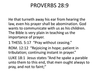 PROVERBS 28:9
He that turneth away his ear from hearing the
law, even his prayer shall be abomination. God
wants to communicate with us as his children.
The Bible is very plain in teaching us the
importance of prayer.
1 THESS. 5:17 “Pray without ceasing.”
ROM. 12:12 “Rejoicing in hope; patient in
tribulation; continuing instant in prayer.”
LUKE 18:1 Jesus states “And he spake a parable
unto them to this end, that men ought always to
pray, and not to faint;”
 