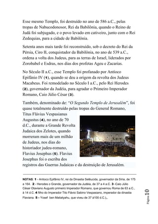 Esse mesmo Templo, foi destruído no ano de 586 a.C., pelas
tropas de Nabucodonosor, Rei da Babilônia, quando o Reino de
Judá foi subjugado, e o povo levado em cativeiro, junto com o Rei
Zedequias, para a cidade de Babilônia.
Setenta anos mais tarde foi reconstruído, sob o decreto do Rei da
Pérsia, Ciro II, conquistador da Babilônia, no ano de 539 a.C.,
ordena a volta dos Judeus, para as terras de Israel, liderados por
Zorobabel e Esdras, nos dias dos profetas Ageu e Zacarias.
No Século II a.C., esse Templo foi profanado por Antíoco
Epifânio IV (1), quando se deu a origem da revolta dos Judeus
Macabeus. Foi remodelado no Século I a.C., pelo Rei Herodes
(2), governador da Judéia, para agradar o Primeiro Imperador
Romano, Caio Júlio César (3).
Também, denominado de: “O Segundo Templo de Jerusalém”, foi
quase totalmente destruído pelas tropas do General Romano,
Titus Flávius Vespasianus
Augustus (4), no ano de 70
d.C., durante a Grande Revolta
Judaica dos Zelotes, quando
morreram mais de um milhão
de Judeus, nos dias do
historiador judeu-romano,
Flavius Josephus (5). Flavius
Josephus foi o escriba dos
registros das Guerras Judaicas e da destruição de Jerusalém.


NOTAS: 1 - Antioco Epifânio IV, rei da Dinastia Selêucida, governador da Síria, de 175
a 164. 2 - Herodes o Grande, governador da Judéia, de 37 a 4 a.C. 3 -Caio Júlio
César Otaviano Augusto primeiro Imperador Romano, que governou Roma de 63 a.C.,
                                                                                         10




à 14 d.C. 4 filho do Imperador Tito Flávio Sabino Vespasiano, imperador da dinastia
Flaviana. 5 - Yosef ben Matiatyahu, que viveu de 37 à100 d.C.),.
                                                                                         Página
 