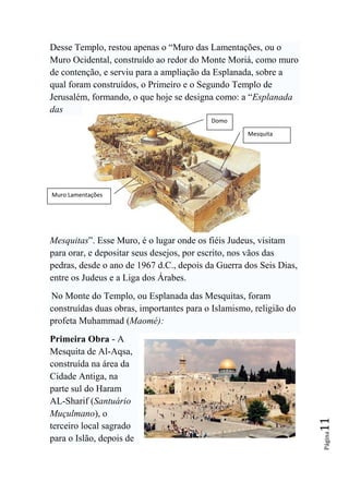 Desse Templo, restou apenas o “Muro das Lamentações, ou o
Muro Ocidental, construído ao redor do Monte Moriá, como muro
de contenção, e serviu para a ampliação da Esplanada, sobre a
qual foram construídos, o Primeiro e o Segundo Templo de
Jerusalém, formando, o que hoje se designa como: a “Esplanada
das
                                          Domo

                                                    Mesquita




Muro Lamentações




Mesquitas”. Esse Muro, é o lugar onde os fiéis Judeus, visitam
para orar, e depositar seus desejos, por escrito, nos vãos das
pedras, desde o ano de 1967 d.C., depois da Guerra dos Seis Dias,
entre os Judeus e a Liga dos Árabes.
No Monte do Templo, ou Esplanada das Mesquitas, foram
construídas duas obras, importantes para o Islamismo, religião do
profeta Muhammad (Maomé):
Primeira Obra - A
Mesquita de Al-Aqsa,
construída na área da
Cidade Antiga, na
parte sul do Haram
AL-Sharif (Santuário
Muçulmano), o
                                                                    11




terceiro local sagrado
                                                                    Página




para o Islão, depois de
 