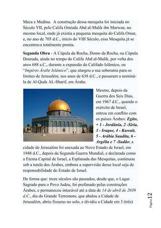 Meca e Medina. A construção dessa mesquita foi iniciada no
Século VII, pelo Califa Omíada Abd al-Malik ibn Marwan, no
mesmo local, onde já existia a pequena mesquita do Califa Omar,
e, no ano de 705 d.C., início do VIII Século, essa Mesquita já se
encontrava totalmente pronta.
Segunda Obra - A Cúpula da Rocha, Domo da Rocha, ou Cúpula
Dourada, ainda no tempo do Califa Abd al-Malik, por volta dos
anos 688 a.C., durante a expansão do Califado Islâmico, ou
“Império Árabe Islâmico”, que alargou a sua soberania para os
limites de Jerusalém, nos anos de 638 d.C., e passaram a nominá-
la de Al-Quds AL-Sharif, em Árabe.
                                           Mesmo, depois da
                                           Guerra dos Seis Dias,
                                           em 1967 d.C., quando o
                                           exército de Israel,
                                           entrou em conflito com
                                           os países Árabes: Egito,
                                           + 1 - Jordânia, 2 -Síria,
                                           3 - Iraque, 4 - Kuwait,
                                           5 - Arábia Saudita, 6 -
                                           Argélia e 7 -Sudão; a
cidade de Jerusalém foi anexada ao Novo Estado de Israel, em
1948 d.C., depois da Segunda Guerra Mundial, e declarada como
a Eterna Capital de Israel, a Esplanada das Mesquitas, continuou
sob a tutela dos Árabes, embora a supervisão desse local seja de
responsabilidade do Estado de Israel.
De forma que: treze séculos são passados, desde que, o Lugar
Sagrado para o Povo Judeu, foi profanado pelas construções
Árabes, e permaneceu intocável até a data de 14 de abril de 2039
                                                                       12




d.C., dia do Grande Terremoto, que abalou a Cidade de
                                                                       Página




Jerusalém, abriu fissuras no solo, e dividiu a Cidade em 3 (três)
 