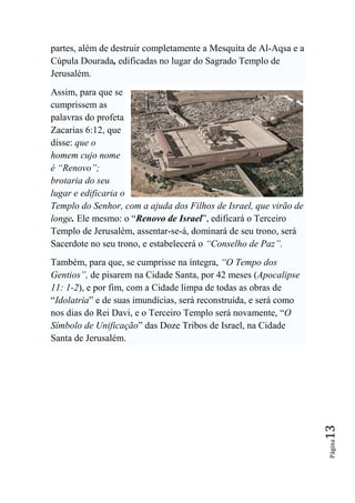 partes, além de destruir completamente a Mesquita de Al-Aqsa e a
Cúpula Dourada, edificadas no lugar do Sagrado Templo de
Jerusalém.
Assim, para que se
cumprissem as
palavras do profeta
Zacarias 6:12, que
disse: que o
homem cujo nome
é ―Renovo‖;
brotaria do seu
lugar e edificaria o
Templo do Senhor, com a ajuda dos Filhos de Israel, que virão de
longe. Ele mesmo: o “Renovo de Israel”, edificará o Terceiro
Templo de Jerusalém, assentar-se-á, dominará de seu trono, será
Sacerdote no seu trono, e estabelecerá o ―Conselho de Paz‖.
Também, para que, se cumprisse na íntegra, ―O Tempo dos
Gentios‖, de pisarem na Cidade Santa, por 42 meses (Apocalipse
11: 1-2), e por fim, com a Cidade limpa de todas as obras de
“Idolatria” e de suas imundícias, será reconstruída, e será como
nos dias do Rei Davi, e o Terceiro Templo será novamente, “O
Símbolo de Unificação” das Doze Tribos de Israel, na Cidade
Santa de Jerusalém.
                                                                   13
                                                                   Página
 