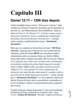 Capítulo III
Daniel 12:11 – 1290 dias depois
Tendo entendido de que o termo: “Holocausto Contínuo”, fazia
referência ao Primeiro Templo de Jerusalém, que foi destruído no
ano 586 a.C., por Nabucodonosor, Rei da Babilônia. Deitei os
olhos no Verso 11, de “Daniel 12:11, E desde o tempo em que o
holocausto contínuo for tirado, e estabelecida a abominação
desoladora, haverá mil duzentos e noventa dias‖, e, desejei
muito, entender o significado desse termo: “Abominação
Desoladora”.
Mais uma vez, implorei ao Eterno Deus de Israel: “IHVH dos
Exércitos”, para que não se aborrecesse com a minha falta de
sabedoria, e pelo Seu Nome IHVH, me concedesse também
entendimento sobre esse assunto. Outra vez, fechei a Bíblia,
fechei meus olhos e implorei por ajuda: Abri no Livro de “Mateus
24:15, Quando, pois, virdes estar no lugar santo a abominação
de desolação, predita pelo profeta Daniel (quem lê, entenda)‖,
tornei a fechar a Bíblia e abrir, que desta vez foi no Livro de
“Marcos 13:14, Ora, quando vós virdes a abominação da
desolação estar onde não deve estar (quem lê, entenda), então os
que estiverem na Judéia fujam para os montes;‖. Assim, entendi
que a “Abominação Desoladora”, só veio a aparecer, depois dos
dias do Messias de Israel, pois as suas palavras, registradas nos
Livros de Mateus e Marcos, são determinantes para a sequência
dos eventos.

Lembrei então que: depois de passados 37 anos, da Crucificação
                                                                    17




do Messias de Israel, conhecido nas Américas como “Jesus
                                                                    Página




Cristo”, (Iéshua Há-Mashiach - Salvador Ungido em Hebreu),
 