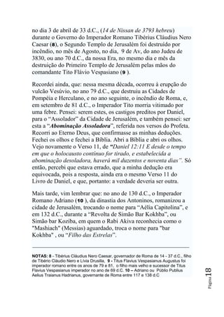 no dia 3 de abril de 33 d.C., (14 de Nissan de 3793 hebreu)
durante o Governo do Imperador Romano Tibérius Cláudius Nero
Caesar (8), o Segundo Templo de Jerusalém foi destruído por
incêndio, no mês de Agosto, no dia, 9 de Av, do ano Judeu de
3830, ou ano 70 d.C., da nossa Era, no mesmo dia e mês da
destruição do Primeiro Templo de Jerusalém pelas mãos do
comandante Tito Flávio Vespasiano (9 ).

Recordei ainda, que: nessa mesma década, ocorreu à erupção do
vulcão Vesúvio, no ano 79 d.C., que destruiu as Cidades de
Pompéia e Herculano, e no ano seguinte, o incêndio de Roma, e,
em setembro de 81 d.C., o Imperador Tito morria vitimado por
uma febre. Pensei: serem estes, os castigos preditos por Daniel,
para o “Assolador” da Cidade de Jerusalém, e também pensei: ser
esta a “Abominação Assoladora”, referida nos versos do Profeta.
Recorri ao Eterno Deus, que confirmasse as minhas deduções.
Fechei os olhos e fechei a Bíblia. Abri a Bíblia e abri os olhos.
Vejo novamente o Verso 11, de “Daniel 12:11 E desde o tempo
em que o holocausto contínuo for tirado, e estabelecida a
abominação desoladora, haverá mil duzentos e noventa dias‖. Só
então, percebi que estava errado, que a minha dedução era
equivocada, pois a resposta, ainda era o mesmo Verso 11 do
Livro de Daniel, e que, portanto: a verdade deveria ser outra.

Mais tarde, vim lembrar que: no ano de 130 d.C., o Imperador
Romano Adriano (10 ), da dinastia dos Antoninos, romanizou a
cidade de Jerusalém, trocando o nome para “Aélia Capitolina”, e
em 132 d.C., durante a “Revolta de Simão Bar Kokhba”, ou
Simão bar Koziba, em quem o Rabi Akiva reconhecia como o
"Mashiach" (Messias) aguardado, troca o nome para "bar
Kokhba" , ou “Filho das Estrelas”.


NOTAS: 8 - Tibérius Cláudius Nero Caesar, governador de Roma de 14 - 37 d.C., filho
de Tibério Cláudio Nero e Lívia Drusilla, 9 - Titus Flavius Vespasianus Augustus foi
imperador romano entre os anos de 79 e 81, o filho mais velho e sucessor de Titus
                                                                                       18




Flavius Vespasianus imperador no ano de 69 d.C. 10 – Adriano ou Públio Publius
Aelius Traianus Hadrianus, governante de Roma entre 117 e 138 d.C
                                                                                       Página
 