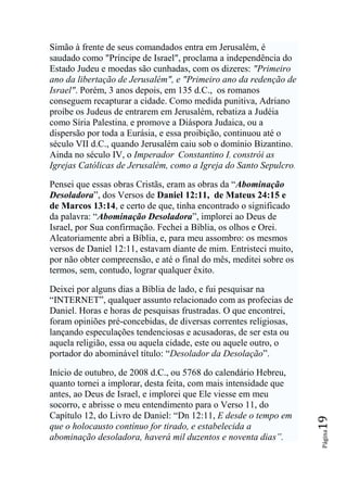 Simão à frente de seus comandados entra em Jerusalém, é
saudado como "Príncipe de Israel", proclama a independência do
Estado Judeu e moedas são cunhadas, com os dizeres: "Primeiro
ano da libertação de Jerusalém", e "Primeiro ano da redenção de
Israel". Porém, 3 anos depois, em 135 d.C., os romanos
conseguem recapturar a cidade. Como medida punitiva, Adriano
proíbe os Judeus de entrarem em Jerusalém, rebatiza a Judéia
como Síria Palestina, e promove a Diáspora Judaica, ou a
dispersão por toda a Eurásia, e essa proibição, continuou até o
século VII d.C., quando Jerusalém caiu sob o domínio Bizantino.
Ainda no século IV, o Imperador Constantino I, constrói as
Igrejas Católicas de Jerusalém, como a Igreja do Santo Sepulcro.

Pensei que essas obras Cristãs, eram as obras da “Abominação
Desoladora”, dos Versos de Daniel 12:11, de Mateus 24:15 e
de Marcos 13:14, e certo de que, tinha encontrado o significado
da palavra: “Abominação Desoladora”, implorei ao Deus de
Israel, por Sua confirmação. Fechei a Bíblia, os olhos e Orei.
Aleatoriamente abri a Bíblia, e, para meu assombro: os mesmos
versos de Daniel 12:11, estavam diante de mim. Entristeci muito,
por não obter compreensão, e até o final do mês, meditei sobre os
termos, sem, contudo, lograr qualquer êxito.

Deixei por alguns dias a Bíblia de lado, e fui pesquisar na
“INTERNET”, qualquer assunto relacionado com as profecias de
Daniel. Horas e horas de pesquisas frustradas. O que encontrei,
foram opiniões pré-concebidas, de diversas correntes religiosas,
lançando especulações tendenciosas e acusadoras, de ser esta ou
aquela religião, essa ou aquela cidade, este ou aquele outro, o
portador do abominável título: “Desolador da Desolação”.

Início de outubro, de 2008 d.C., ou 5768 do calendário Hebreu,
quanto tornei a implorar, desta feita, com mais intensidade que
antes, ao Deus de Israel, e implorei que Ele viesse em meu
socorro, e abrisse o meu entendimento para o Verso 11, do
Capítulo 12, do Livro de Daniel: “Dn 12:11, E desde o tempo em
                                                                    19




que o holocausto contínuo for tirado, e estabelecida a
                                                                    Página




abominação desoladora, haverá mil duzentos e noventa dias‖.
 