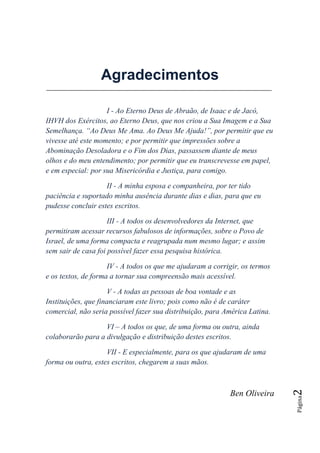 Agradecimentos

                    I - Ao Eterno Deus de Abraão, de Isaac e de Jacó,
IHVH dos Exércitos, ao Eterno Deus, que nos criou a Sua Imagem e a Sua
Semelhança. ―Ao Deus Me Ama. Ao Deus Me Ajuda!‖, por permitir que eu
vivesse até este momento; e por permitir que impressões sobre a
Abominação Desoladora e o Fim dos Dias, passassem diante de meus
olhos e do meu entendimento; por permitir que eu transcrevesse em papel,
e em especial: por sua Misericórdia e Justiça, para comigo.

                    II - A minha esposa e companheira, por ter tido
paciência e suportado minha ausência durante dias e dias, para que eu
pudesse concluir estes escritos.

                     III - A todos os desenvolvedores da Internet, que
permitiram acessar recursos fabulosos de informações, sobre o Povo de
Israel, de uma forma compacta e reagrupada num mesmo lugar; e assim
sem sair de casa foi possível fazer essa pesquisa histórica.

                     IV - A todos os que me ajudaram a corrigir, os termos
e os textos, de forma a tornar sua compreensão mais acessível.

                     V - A todas as pessoas de boa vontade e as
Instituições, que financiaram este livro; pois como não é de caráter
comercial, não seria possível fazer sua distribuição, para América Latina.

                   VI – A todos os que, de uma forma ou outra, ainda
colaborarão para a divulgação e distribuição destes escritos.

                    VII - E especialmente, para os que ajudaram de uma
forma ou outra, estes escritos, chegarem a suas mãos.
                                                                             2




                                                            Ben Oliveira
                                                                             Página
 