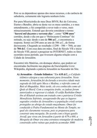 Pois se eu dependesse apenas dos meus recursos, e da carência de
sabedoria, certamente não lograria nenhum êxito.

Por pura Misericórdia do meu Deus IHVH, Rei do Universo,
Eterno e Bendito, abriu-se desta vez os meus sentidos, e o meu
entendimento, e fui compelido a rever todo o verso, mais
minuciosamente. Entendi que deveria considerar o termo:
“haverá mil duzentos e noventa dias‖, como “1290 anos”
corridos, desde o dia em que o “Holocausto Contínuo” foi
retirado, ou seja: desde o ano de 586 a.C., e encontraria a
resposta. Somei os1290 anos ao ano de 586 a.C., de forma
decrescente. Chegando ao resultado: (1290 – 586 = 704), ao ano
de 704 d.C. Com essa data em mãos, final do Século VII e início
do Século VIII, passei a pesquisar na INTERNET, todos os fatos
ocorridos nesse período, que tivessem alguma relação com a
Cidade de Jerusalém.

Encontrei três Matérias, em destaque abaixo, que podem ser
encontradas facilmente nas páginas da Enciclopédia Livre:
Wikipédia, digitando a palavra Jerusalém no buscador do Site.

  A) Jerusalém – Estado Islâmico: “Em 638 d.C., o Califado
    islâmico alargou a sua soberania para Jerusalém. Neste
    momento, Jerusalém foi declarada a terceira cidade mais
    sagrada do Islã após Meca e Medina, e referido como al
    Bait al-Muquddas. Mais tarde, ele era conhecido como al-
    Qods al-Sharif. Com a conquista árabe, os judeus foram
    autorizados a regressar à cidade. O califa Rashidun Omar
    ibn al-Khattab assinou um tratado com o patriarca Cristão
    Monofisista Sofrônio, assegurando-lhe que os lugares
    sagrados cristãos de Jerusalém e a população cristã seriam
    protegidos ao abrigo do estado muçulmano. Omar foi
    conduzido à Pedra Fundamental no Monte do Templo, no
    qual ele claramente recusou, pois se preparava para
    construir uma mesquita. De acordo com o bispo gaulês
    Arculf, que viveu em Jerusalém à partir de 679 a 688, a
                                                                   20




    Mesquita de Omar era uma estrutura retangular de madeira
                                                                   Página




    construído sobre ruínas que poderia acomodar 3000
 