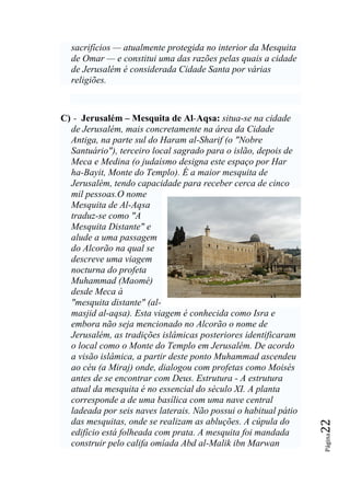 sacrifícios — atualmente protegida no interior da Mesquita
  de Omar — e constitui uma das razões pelas quais a cidade
  de Jerusalém é considerada Cidade Santa por várias
  religiões.



C) - Jerusalém – Mesquita de Al-Aqsa: situa-se na cidade
  de Jerusalém, mais concretamente na área da Cidade
  Antiga, na parte sul do Haram al-Sharif (o "Nobre
  Santuário"), terceiro local sagrado para o islão, depois de
  Meca e Medina (o judaísmo designa este espaço por Har
  ha-Bayit, Monte do Templo). É a maior mesquita de
  Jerusalém, tendo capacidade para receber cerca de cinco
  mil pessoas.O nome
  Mesquita de Al-Aqsa
  traduz-se como "A
  Mesquita Distante" e
  alude a uma passagem
  do Alcorão na qual se
  descreve uma viagem
  nocturna do profeta
  Muhammad (Maomé)
  desde Meca à
  "mesquita distante" (al-
  masjid al-aqsa). Esta viagem é conhecida como Isra e
  embora não seja mencionado no Alcorão o nome de
  Jerusalém, as tradições islâmicas posteriores identificaram
  o local como o Monte do Templo em Jerusalém. De acordo
  a visão islâmica, a partir deste ponto Muhammad ascendeu
  ao céu (a Miraj) onde, dialogou com profetas como Moisés
  antes de se encontrar com Deus. Estrutura - A estrutura
  atual da mesquita é no essencial do século XI. A planta
  corresponde a de uma basílica com uma nave central
  ladeada por seis naves laterais. Não possui o habitual pátio
  das mesquitas, onde se realizam as abluções. A cúpula do
                                                                 22




  edifício está folheada com prata. A mesquita foi mandada
                                                                 Página




  construir pelo califa omíada Abd al-Malik ibn Marwan
 