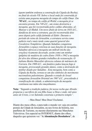 (quem também ordenou a construção da Cúpula da Rocha),
     no final do século VII. Sobre o local onde foi construída já
     existia uma pequena mesquita do tempo do califa Omar. Em
     705 d.C., no tempo do califa al-Walid, a mesquita já se
     encontra pronta. Em 748 d.C., um sismo destruiria a
     mesquita, que foi reconstruída pelos califas abássidas, al-
     Mansur e al-Mahdi. Um novo abalo de terra em 1033 d.C.,
     danificou de novo a estrutura, que foi reconstruída dois
     anos depois pelo califa fatímida al-Zahir. Durante o
     período do reino de Jerusalém, a estrutura serviu como
     palácio real e mais tarde como quartel general dos
     Cavaleiros Templários. Quando Saladino conquistou
     Jerusalém o espaço retornou às suas funções de mesquita.
     Saladino ofereceu à mesquita um mihrab (nicho das
     orações) ricamente decorado, assim como um minbar
     (púlpito) de madeira de cedro.Entre 1938 e 1942 a mesquita
     foi alvo dos últimos grandes trabalhos de restauração. O
     italiano Benito Mussolini ofereceu colunas de mármore de
     Carrara. Em 1969 d.C., um fanático judeu lançou fogo à
     mesquita, provocando grandes danos, como a destruição do
     minbar doado por Saladino . Esta mesquita, bem como a
     Cúpula da Rocha, tornou-se um dos símbolos do movimento
     nacionalista palestiniano. Quando o estado de Israel
     conquistou Jerusalém Oriental em 1967 d.C., procedendo à
     reunificação da cidade, a administração da mesquita
     continuou nas mãos dos muçulmanos.

Nota: ―Segundo a tradição judaica, foi nessa rocha que Abraão
preparou o sacrifício do seu filho Isaac a Deus e onde, mil anos
antes de Cristo, o rei Salomão construiu o primeiro templo‖.

               - Meu Deus! Meu Deus! Exclamei.

Diante dos meus olhos, e para todo o mundo ver: seja em cartões
postais da Cidade de Jerusalém, ou nos livros de história, nos
panfletos de Turismo, ou mesmo diariamente nas Manchetes
                                                                    23




Televisivas. Em especial na INTERNET, diante dos olhos,
                                                                    Página




daqueles que quiserem ver: “A Abominação Desoladora”, de
 