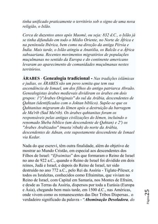 tinha unificado praticamente o território sob o signo de uma nova
religião, o Islão.

Cerca de duzentos anos após Maomé, ou seja: 832 d.C., o Islão já
se tinha difundido em todo o Médio Oriente, no Norte de África e
na península Ibérica, bem como na direção da antiga Pérsia e
Índia. Mais tarde, o Islão atingiu a Anatólia, os Balcãs e a África
subsaariana. Recentes movimentos migratórios de populações
muçulmanas no sentido da Europa e do continente americano
levaram ao aparecimento de comunidades muçulmanas nestes
territórios.

ÁRABES - Genealogia tradicional - Nas tradições islâmicas
e judias, os ÁRABES são um povo semita que tem sua
ascendência de Ismael, um dos filhos do antigo patriarca Abraão.
Genealogistas árabes medievais dividiram os árabes em dois
grupos: 1º)"Árabes Originais" do sul da Arábia, descendentes de
Qahtan (identificados com o Joktan bíblico). Supõe-se que os
Qahtanitas migraram do Iêmen após a destruição da barragem
de Ma'rib (Sad Ma'rib). Os árabes qahtanitas foram os
responsáveis pelas antigas civilizações do Iêmen, incluindo o
renomado Sheba bíblico (um descendente de Qahtan) e 2º) os
"Árabes Arabizados" (musta`ribah) do norte da Arábia,
descendentes de Adnan, este supostamente descendente de Ismael
via Kedar.

Nada do que escreví, têm outra finalidade, além do objetivo de
mostrar ao Mundo Cristão, em especial aos descendentes dos
Filhos de Israel: “Efraimitas” dos que formaram o Reino de Israel
no ano de 922 a.C., quando o Reino de Israel foi dividido em dois
reinos, Judá e Israel, e depois do Reino de Israel, ter sido
destruído no ano 772 a.C., pelo Rei da Assíria - Tiglate-Pileser, e
todos os Israleitas, conhecidos como Efraimitas, que viviam no
Reino de Israel, com Capital em Samaria, nos Montes de Efraim,
e desde as Terras da Assíria, dispersos por toda a Eurásia (Europa
e Ásia), chegando bem mais tarde, em 1500 d.C., nas Américas,
                                                                      25




onde vivem como os remanescentes das Dez Tribos Dispersas.. o
                                                                      Página




verdadeiro significado da palavra - “Abominação Desoladora, do
 