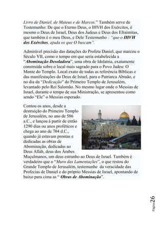 Livro de Daniel, de Mateus e de Marcos.” Também serve de
Testemunho: De que o Eterno Deus, o IHVH dos Exércitos, é
mesmo o Deus de Israel, Deus dos Judeus e Deus dos Efraimitas,
que também é o meu Deus, e Dele Testemunho : ―que o IHVH
dos Exércitos, ajuda os que O buscam‖.

Admirável precisão das datações do Profeta Daniel, que marcou o
Século VII, como o tempo em que seria estabelecida a
“Abominação Desoladora”, uma obra de Idolatria, exatamente
construída sobre o local mais sagrado para o Povo Judeu: O
Monte do Templo. Local exato de todas as referência Bíblicas e
das manifestações do Deus de Israel, para o Patriarca Abraão, e
no dia da “Dedicação” do Primeiro Templo de Jerusalém,
levantado pelo Rei Salomão. No mesmo lugar onde o Messias de
Israel, durante o tempo de sua Ministração, se apresentou como
sendo “Ele” o Messias esperado.

Contou os anos, desde a
destruição do Primeiro Templo
de Jerusalém, no ano de 586
a.C., e lançou à partir de então
1290 dias ou anos proféticos e
chega ao ano de 704 d.C.,
quando já estavam prontas e
dedicadas as obras de
Abominação, dedicadas ao
Deus Alláh, deus dos Árabes
Muçulmanos, um deus estranho ao Deus de Israel. Também é
verdadeiro que o “Muro das Lamentações”, o que restou do
Grande Templo de Jerusalém, testemunhe da veracidade das
Profecias de Daniel e do próprio Messias de Israel, apontando de
baixo para cima as “ Obras de Abominação”.
                                                                   26
                                                                   Página
 