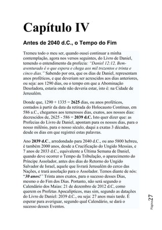 Capítulo IV
Antes de 2040 d.C., o Tempo do Fim
Tremeu todo o meu ser, quando ousei continuar a minha
contemplação, agora nos versos seguintes, do Livro de Daniel,
temendo o entendimento da profecia: ―Daniel 12:12, Bem-
aventurado é o que espera e chega aos mil trezentos e trinta e
cinco dias.‖ Sabendo por ora, que os dias de Daniel, representam
anos proféticos, e que deveriam ser acrescidos aos dias anteriores,
ou seja: aos 1290 dias, ou o tempo em que a Abominação
Desoladora, estaria onde não deveria estar, isto é: na Cidade de
Jerusalém.

Donde que, 1290 + 1335 = 2625 dias, ou anos proféticos,
contados à partir da data da retirada do Holocausto Contínuo, em
586 a.C., chegamos aos temerosos dias, exatos, aos nossos dias:
decrescidos de, 2625 - 586 = 2039 d.C. Isto quer dizer que: as
Profecias do Livro de Daniel, apontam para os nossos dias, para o
nosso milênio, para o nosso século, daqui a exatas 3 décadas,
desde os dias em que registrei estas palavras.

Ano 2039 d.C., arredondado para 2040 d.C., ou ano 5800 hebreu,
é também 2000 anos, desde a Crucificação do Ungido Messias, e
7 anos de 2033 d.C., equivalente a Última Semana de Daniel,
quando deve ocorrer o Tempo da Tribulação, o aparecimento do
Príncipe Assolador, antes dos dias do Retorno do Ungido
Salvador de Israel, aquele que livrará Jerusalém do cerco das
Nações, e trará assolação para o Assolador. Temos diante de nós:
“30 anos!‖ Trinta anos exatos, para o sucesso desses Dias,
mesmo o do Fim dos Dias. Portanto, não será segundo o
Calendário dos Maias: 21 de dezembro de 2012 d.C, como
querem os Profetas Apocalípticos, mas sim, segundo as datações
                                                                      27




do Livro de Daniel: 2039 d.C., ou seja: 27 anos mais tarde. É
esperar para averiguar, segundo qual Calendário, se dará o
                                                                      Página




sucesso desses Eventos.
 