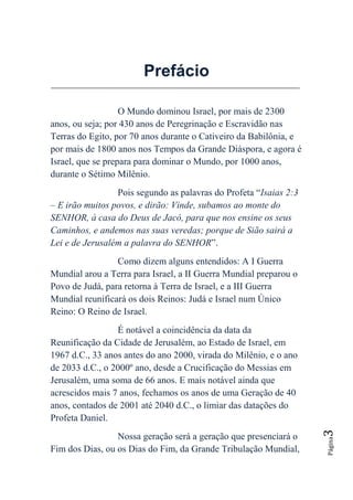 Prefácio

                   O Mundo dominou Israel, por mais de 2300
anos, ou seja; por 430 anos de Peregrinação e Escravidão nas
Terras do Egito, por 70 anos durante o Cativeiro da Babilônia, e
por mais de 1800 anos nos Tempos da Grande Diáspora, e agora é
Israel, que se prepara para dominar o Mundo, por 1000 anos,
durante o Sétimo Milênio.
                 Pois segundo as palavras do Profeta “Isaias 2:3
– E irão muitos povos, e dirão: Vinde, subamos ao monte do
SENHOR, à casa do Deus de Jacó, para que nos ensine os seus
Caminhos, e andemos nas suas veredas; porque de Sião sairá a
Lei e de Jerusalém a palavra do SENHOR”.
                 Como dizem alguns entendidos: A I Guerra
Mundial arou a Terra para Israel, a II Guerra Mundial preparou o
Povo de Judá, para retorna à Terra de Israel, e a III Guerra
Mundial reunificará os dois Reinos: Judá e Israel num Único
Reino: O Reino de Israel.
                 É notável a coincidência da data da
Reunificação da Cidade de Jerusalém, ao Estado de Israel, em
1967 d.C., 33 anos antes do ano 2000, virada do Milênio, e o ano
de 2033 d.C., o 2000º ano, desde a Crucificação do Messias em
Jerusalém, uma soma de 66 anos. E mais notável ainda que
acrescidos mais 7 anos, fechamos os anos de uma Geração de 40
anos, contados de 2001 até 2040 d.C., o limiar das datações do
Profeta Daniel.
                                                                   3




                 Nossa geração será a geração que presenciará o
                                                                   Página




Fim dos Dias, ou os Dias do Fim, da Grande Tribulação Mundial,
 