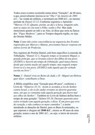 Todos esses eventos ocorrerão numa única “Geração”, de 40 anos,
a que, possivelmente iniciou-se no “Dia 1º de Janeiro de 2001
d.C.,‖na virada do milênio, e terminará em 2040 d.C., no mesmo
período de Daniel 12:12. Conforme registrou o Apóstolo:
“Marcos 13:32, Quanto, porém, ao dia e à hora, ninguém sabe,
nem os anjos no céu nem o Filho, senão o Pai. Mas nada
mencionou quanto ao mês e ao Ano, só disse que seria na Época
dos ―Figos Maduros‖, para os Tempos daquela região, ou seja:
do Oriente Médio.

Nota: Como não existe concordância na sequencia dos Eventos
registrados por Marcos e Mateus, precisamos buscar resposta em
outros Livros de Profecias.

Nos registros do Profeta Daniel, está bem específico à extensão da
Tribulação, “Daniel 12:1, Naquele tempo se levantará Miguel, o
grande príncipe, que se levanta a favor dos filhos do teu povo;
(JUDEU) e haverá um tempo de tribulação, qual nunca houve,
desde que existiu nação até aquele tempo; mas naquele tempo
livrar-se-á o teu povo, (JUDEU) todo aquele que for achado
escrito no livro‖.

Notas: I - Daniel vivia no Reino de Judá, e II - Miguel em Hebreu
quer dizer: semelhante a Deus.

A Bíblia simplifica uma “Geração para 40 anos”, conforme o
Livro de ―Números 32:13, Assim se acendeu a ira do Senhor
contra Israel, e ele os fez andar errantes no deserto quarenta
anos, até que se consumiu toda aquela geração que fizera mal
aos olhos do Senhor‖. Também no Livro de Salmos define bem o
tempo de uma geração: “Salmos 95:10, Durante quarenta anos
estive irritado com aquela geração, e disse: É um povo que erra
de coração, e não conhece os meus caminhos‖; e assim
atendendo as datações de Daniel, para os Bem-Aventurados, os
que esperam e chegam até 2040 d.C., menos os 40 anos de uma
geração, temos o ano de 2001 d.C., ou seja: o início do terceiro
                                                                     31




milênio.
                                                                     Página
 