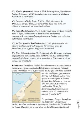 3º ) Moabe, (Jordânia) Isaias Is 15:8, Pois o pranto já rodeou os
limites de Moabe; até Eglaim chegou o seu clamor, e ainda até
Beer-Elim o seu rugido.

4º ) Damasco, (Síria) Isaias Is 17:1 , Oráculo acerca de
Damasco. Eis que Damasco será tirada, para não mais ser
cidade, e se tornará um montão de ruínas.

5º ) Egito,(Egito) Isaias 19:17, E a terra de Judá será um espanto
para o Egito; todo aquele a quem isso se anunciar se
assombrará, por causa do propósito que o Senhor dos exércitos
determinou contra eles.

6º ) Arábia, (Arábia Saudita) Isaias 21:16, porque assim me
disse o Senhor: Dentro de um ano, tal como os anos de
jornaleiro, toda a glória de Quedar esvaecerá.

7º ) Tiro, (Líbano) Isaias 23:15 , Naquele dia Tiro será posta em
esquecimento por setenta anos, conforme os dias dum rei; mas
depois de findos os setenta anos, sucederá a Tiro como se diz na
canção da prostituta.

Palestinos - Também o Profeta Jeremias enuncia acontecimentos
desastrosos para os, resto dos Filisteus que moram na Faixa de
Gaza, “Jeremias 47: 4-5, por causa do dia que vem para destruir
                                  a todos os filisteus, para cortar
                                  de Tiro e de Sidom todo o resto
                                  que os socorra; pois o Senhor
                                  destruirá os filisteus, o resto da
                                  ilha de Caftor.5 A calvície é
                                  vinda sobre Gaza; foi
                                  desarraigada Asquelom, bem
                                  como o resto do seu vale; até
                                  quando te sarjarás?‖

                                 Perguntamos: Porque Asquelom
                                                                       33




                                 ou Ascalom? - Asqalān em
árabe; Ascalon, em latim; é uma cidade litorânea do Distrito Sul
                                                                       Página




de Israel. O antigo porto marítimo de Ascalão remonta à Idade
 