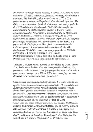 do Bronze. Ao longo de sua história, a cidade foi dominada pelos
cananeus, filisteus, babilônios, fenícios, romanos, muçulmanos e
cruzados. Foi destruída pelos mamelucos em 1270 d.C., e
posteriormente reconstruída pelos árabes, de modo que em 1576
d.C., era a sexta maior cidade da Palestina, com uma população
de 2 795 habitantes. Na altura de 1948 d.C., Ascalão havia
crescido para 11 000 habitantes, quando a Guerra Árabe-
Israelense eclodiu. Na ocasião, o povoado árabe de Majdal, na
região de Ascalão, tornou-se a posição avançada da força
expedicionária egípcia baseada em Gaza. O povoado foi ocupado
pelas forças israelenses em 5 de novembro de 1948 d.C., e a
população árabe fugiu para Gaza junto com a retirada do
exército egípcio. A moderna cidade israelense de Ascalão,
fundada em 1950 d.C., conta com uma população de 108 900
habitantes. A Resposta é porque é uma Cidade
Predominantemente Árabe, e toda obra edificada sobre a Terra
Prometida deve ser limpa da Idolatria de outros Deuses.

Também o Profeta Amós, adverte os moradores de Gaza, “Amós
1: 6, Assim diz o Senhor: Por três transgressões de Gaza, sim,
por quatro, não retirarei o castigo; porque levaram cativo todo o
povo para o entregarem a Edom. 7 Por isso porei fogo ao muro
de Gaza, e ele consumirá os seus palácios..‖

Gaza porque éra uma cidade dos Filisteus. É a maior cidade dos
territórios palestinos, com uma população de 676 mil habitantes.
É administrada pelo grupo fundamentalista islâmico Hamas
desde 2006, quando venceram as eleições e romperam com o
governo da Autoridade Nacional Palestina, que governava como
resultado dos Acordos de Oslo de 1993 com Israel. A cidade dá o
nome à região em que se encontra, a Faixa de Gaza.
Gaza, uma das cinco cidades principais dos antigos Filisteus, foi
cenário de algumas façanhas de Sansão, que aí morreu. Em 333
a.C., caiu em poder de Alexandre o Grande e mais tarde dos
romanos. Assistiu às vitórias dos Macabeus, do califa Abu Bakr,
                                                                    34




dos Templários e de Saladino. Também o Profeta Sofonias fala
                                                                    Página




sobre Gaza e Ascalom: “Sofonias 2: 4, Pois Gaza será
 