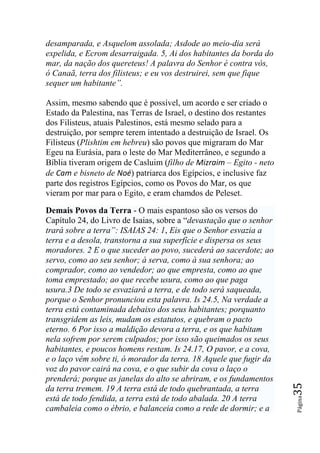 desamparada, e Asquelom assolada; Asdode ao meio-dia será
expelida, e Ecrom desarraigada. 5, Ai dos habitantes da borda do
mar, da nação dos quereteus! A palavra do Senhor é contra vós,
ó Canaã, terra dos filisteus; e eu vos destruirei, sem que fique
sequer um habitante‖.

Assim, mesmo sabendo que é possível, um acordo e ser criado o
Estado da Palestina, nas Terras de Israel, o destino dos restantes
dos Filisteus, atuais Palestinos, está mesmo selado para a
destruição, por sempre terem intentado a destruição de Israel. Os
Filisteus (Plishtim em hebreu) são povos que migraram do Mar
Egeu na Eurásia, para o leste do Mar Mediterrâneo, e segundo a
Bíblia tiveram origem de Casluim (filho de Mizraim – Egito - neto
de Cam e bisneto de Noé) patriarca dos Egípcios, e inclusive faz
parte dos registros Egípcios, como os Povos do Mar, os que
vieram por mar para o Egito, e eram chamdos de Peleset.

Demais Povos da Terra - O mais espantoso são os versos do
Capítulo 24, do Livro de Isaias, sobre a “devastação que o senhor
trará sobre a terra‖: ISAIAS 24: 1, Eis que o Senhor esvazia a
terra e a desola, transtorna a sua superfície e dispersa os seus
moradores. 2 E o que suceder ao povo, sucederá ao sacerdote; ao
servo, como ao seu senhor; à serva, como à sua senhora; ao
comprador, como ao vendedor; ao que empresta, como ao que
toma emprestado; ao que recebe usura, como ao que paga
usura.3 De todo se esvaziará a terra, e de todo será saqueada,
porque o Senhor pronunciou esta palavra. Is 24.5, Na verdade a
terra está contaminada debaixo dos seus habitantes; porquanto
transgridem as leis, mudam os estatutos, e quebram o pacto
eterno. 6 Por isso a maldição devora a terra, e os que habitam
nela sofrem por serem culpados; por isso são queimados os seus
habitantes, e poucos homens restam. Is 24.17, O pavor, e a cova,
e o laço vêm sobre ti, ó morador da terra. 18 Aquele que fugir da
voz do pavor cairá na cova, e o que subir da cova o laço o
prenderá; porque as janelas do alto se abriram, e os fundamentos
                                                                     35




da terra tremem. 19 A terra está de todo quebrantada, a terra
está de todo fendida, a terra está de todo abalada. 20 A terra
                                                                     Página




cambaleia como o ébrio, e balanceia como a rede de dormir; e a
 