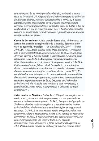 sua transgressão se torna pesada sobre ela, e ela cai, e nunca
mais se levantará. 21 Naquele dia o Senhor castigará os exércitos
do alto nas alturas, e os reis da terra sobre a terra. 22 E serão
ajuntados como presos numa cova, e serão encerrados num
cárcere; e serão punidos depois de muitos dias. 23 Então a lua se
confundirá, e o sol se envergonhará, pois o Senhor dos exércitos
reinará no monte Sião e em Jerusalém; e perante os seus anciãos
manifestará a sua glória.

Cerco de Jerusalém - Ainda depois desses dias, virá o cerco de
Jerusalém, quando as nações de todo o mundo, descerão até o
vale, ao redor de Jerusalém – ―ai da cidade de Davi” – “Isaias
29:1, Ah! Ariel, Ariel, cidade onde Davi acampou! Acrescentai
ano a ano; completem as festas o seu ciclo. Is 29.2, Então porei
Ariel em aperto, e haverá pranto e lamentação; e ela será para
mim como Ariel.Is 29.3, Acamparei contra ti em redor, e te
sitiarei com baluartes, e levantarei tranqueiras contra ti.Is 29.4,
Então serás abatida, falarás de debaixo da terra, e a tua fala
desde o pó sairá fraca; e será a tua voz debaixo da terra, como a
dum necromante, e a tua fala assobiará desde o pó.Is 29.5, E a
multidão dos teus inimigos será como o pó miúdo, e a multidão
dos terríveis como a pragana que passa; e isso acontecerá num
momento, repentinamente. Is 29.6, Da parte do Senhor dos
exércitos será ela visitada com trovões, e com terremotos, e
grande ruído, como tufão, e tempestade, e labareda de fogo
consumidor‖.

Juízo contra as Nações – Isaias 34:1, Chegai-vos, nações, para
ouvir, e vós, povos, escutai; ouça a terra, e a sua plenitude, o
mundo e tudo quanto ele produz. Is 34:2, Porque a indignação do
Senhor está sobre todas as nações, e o seu furor sobre todo o
exército delas; ele determinou a sua destruição, entregou-as à
matança. Is 34:3, E os seus mortos serão arrojados, e dos seus
cadáveres subirá o mau cheiro; e com o seu sangue os montes se
derreterão. Is 34:4, E todo o exército dos céus se dissolverá, e o
céu se enrolará como um livro; e todo o seu exército
                                                                      36




desvanecerá, como desvanece a folha da vide e da figueira. Is
                                                                      Página




34.5, Pois a minha espada se embriagou no céu; eis que sobre
 