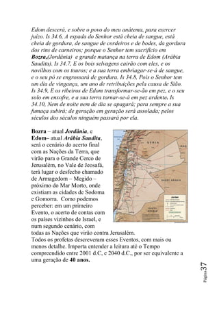 Edom descerá, e sobre o povo do meu anátema, para exercer
juízo. Is 34.6, A espada do Senhor está cheia de sangue, está
cheia de gordura, de sangue de cordeiros e de bodes, da gordura
dos rins de carneiros; porque o Senhor tem sacrifício em
Bozra,(Jordânia) e grande matança na terra de Edom (Arábia
Saudita). Is 34.7, E os bois selvagens cairão com eles, e os
novilhos com os touros; e a sua terra embriagar-se-á de sangue,
e o seu pó se engrossará de gordura. Is 34.8, Pois o Senhor tem
um dia de vingança, um ano de retribuições pela causa de Sião.
Is 34.9, E os ribeiros de Edom transformar-se-ão em pez, e o seu
solo em enxofre, e a sua terra tornar-se-á em pez ardente. Is
34.10, Nem de noite nem de dia se apagará; para sempre a sua
fumaça subirá; de geração em geração será assolada; pelos
séculos dos séculos ninguém passará por ela.

Bozra – atual Jordânia, e
Edom– atual Arábia Saudita,
será o cenário do acerto final
com as Nações da Terra, que
virão para o Grande Cerco de
Jerusalém, no Vale de Jeosafá,
terá lugar o desfecho chamado
de Armagedom – Megido –
próximo do Mar Morto, onde
existiam as cidades de Sodoma
e Gomorra. Como podemos
perceber: em um primeiro
Evento, o acerto de contas com
os países vizinhos de Israel, e
num segundo cenário, com
todas as Nações que virão contra Jerusalém.
Todos os profetas descreveram esses Eventos, com mais ou
menos detalhe. Importa entender a leitura até o Tempo
compreendido entre 2001 d.C, e 2040 d.C., por ser equivalente a
uma geração de 40 anos.
                                                                   37
                                                                   Página
 