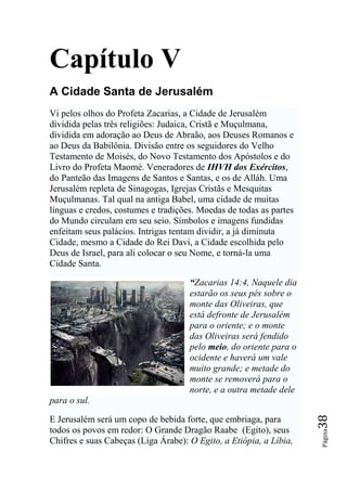 Capítulo V
A Cidade Santa de Jerusalém
Vi pelos olhos do Profeta Zacarias, a Cidade de Jerusalém
dividida pelas três religiões: Judaica, Cristã e Muçulmana,
dividida em adoração ao Deus de Abraão, aos Deuses Romanos e
ao Deus da Babilônia. Divisão entre os seguidores do Velho
Testamento de Moisés, do Novo Testamento dos Apóstolos e do
Livro do Profeta Maomé. Veneradores de IHVH dos Exércitos,
do Panteão das Imagens de Santos e Santas, e os de Alláh. Uma
Jerusalém repleta de Sinagogas, Igrejas Cristãs e Mesquitas
Muçulmanas. Tal qual na antiga Babel, uma cidade de muitas
línguas e credos, costumes e tradições. Moedas de todas as partes
do Mundo circulam em seu seio. Símbolos e imagens fundidas
enfeitam seus palácios. Intrigas tentam dividir, a já diminuta
Cidade, mesmo a Cidade do Rei Davi, a Cidade escolhida pelo
Deus de Israel, para ali colocar o seu Nome, e torná-la uma
Cidade Santa.

                                     “Zacarias 14:4, Naquele dia
                                     estarão os seus pés sobre o
                                     monte das Oliveiras, que
                                     está defronte de Jerusalém
                                     para o oriente; e o monte
                                     das Oliveiras será fendido
                                     pelo meio, do oriente para o
                                     ocidente e haverá um vale
                                     muito grande; e metade do
                                     monte se removerá para o
                                     norte, e a outra metade dele
para o sul.
                                                                    38




E Jerusalém será um copo de bebida forte, que embriaga, para
todos os povos em redor: O Grande Dragão Raabe (Egito), seus
                                                                    Página




Chifres e suas Cabeças (Liga Árabe): O Egito, a Etiópia, a Líbia,
 
