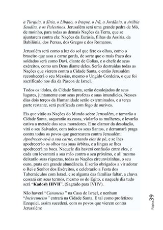 a Turquia, a Síria, o Líbano, o Iraque, o Irã, a Jordânia, a Arábia
Saudita, e os Palestinos. Jerusalém será uma grande pedra de Mó,
de moinho, para todas as demais Nações da Terra, que se
ajuntarem contra ela: Nações da Eurásia, filhas da Assíria, da
Babilônia, dos Persas, dos Gregos e dos Romanos.

Jerusalém será como a luz do sol que fere os olhos, como o
braseiro que assa a carne gorda, de sorte que o mais fraco dos
soldados será como Davi, diante de Golias, e o chefe de seus
exércitos, como um Deus diante deles. Serão destruídas todas as
Nações que vierem contra a Cidade Santa, e então Jerusalém
reconhecerá o seu Messias, mesmo o Ungido Cordeiro, o que foi
sacrificado nos dia da Páscoa de Israel.

Todos os ídolos, da Cidade Santa, serão desalojados de seus
lugares, juntamente com seus profetas e suas imundícies. Nesses
dias dois terços da Humanidade serão exterminados, e a terça
parte restante, será purificada com fogo de ourives.

Eis que virão as Nações do Mundo sobre Jerusalém, e tomarão a
Cidade Santa, saquearão as casas, violarão as mulheres, e levarão
cativa a metade dos seus moradores. E no clamor da desolação,
virá o seu Salvador, com todos os seus Santos, e derramará praga
contra todos os povos que guerrearem contra Jerusalém:
Apodrecer-se-á a sua carne, estando eles de pé, e se lhes
apodrecerão os olhos nas suas órbitas, e a língua se lhes
apodrecerá na boca. Naquele dia haverá confusão entre eles, e
cada um levantará a sua mão contra o seu próximo, e ali mesmo
deixarão suas riquezas, todas as Nações circunvizinhas, o seu
ouro, prata em grande abundância. E serão obrigados a vir adorar
o Rei e Senhor dos Exércitos, e celebrarão a Festa dos
Tabernáculos com Israel, e se alguma das famílias faltar, a chuva
cessará em seus termos, mesmo os do Egito, e naquele dia tudo
será “Kadosh IHVH”, (Sagrado para IVHV).

Não haverá “Cananeus ” na Casa de Israel, e nenhum
                                                                      39




“Incircunciso‖ entrará na Cidade Santa. E tal como profetizou
                                                                      Página




Ezequiel, assim sucederá, com os povos que vierem contra
Jerusalém:
 