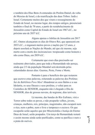 e também dos Dias Bem-Aventurados do Profeta Daniel, da volta
do Messias de Israel, e da reunificação das duas Tribos: Judá e
Israel. Certamente muitos dos que viram o ressurgimento do
Estado de Israel, no mesmo lugar, dos tempos antigos, presenciará
também o final de 70 anos, a partir do restabelecimento de
Jerusalém como Capital do Estado de Israel em 1967 d.C., no
próximo ano de 2037 d.C.
                  Alguns apenas o Jubileu de Jerusalém em 2017
d.C. Outros alcançaram os dias do Oitavo Rei, que aparecerá em
2033 d.C., e enganará muitos povos e nações por 3,5 anos, e
depois assolará as Nações do Mundo, até que ele mesmo, seja
morto com a morte dos incircuncisos: trespassado como homem e
não como Deus, em 2039 d.C.
                  Certamente que esses dias precisarão ser
realmente abreviados, para que toda a Humanidade não pereça,
ainda que 2/3 da população Mundial será destruída pelas
calamidades desses dias: Guerras, Peste, Fome e Morte.
                   Portanto é para o benefício dos que restarem
que escrevo estas palavras, reiterando as palavras dos Profetas:
Saí da Babilônia Povo Meu! Abandonai os seus Ídolos e a sua
Idolatria, os seus Deuses e seus profetas, e voltai para os
Caminhos do SENHOR, enquanto não é chegado o Dia do
SENHOR, dias de grossas nuvens, de negrume, dias terríveis.
                  Lá mesmo, das bandas do Rio Eufrates, virá o
Terror sobre todos os povos, e não pouparão velhos, jovens,
crianças, mulheres, reis, príncipes, magistrados, não escapará nem
o rico, nem o pobre, nem o livre e tampouco o escravo. Os que
escaparão serão aqueles que por Misericórdia e Justiça do Eterno
Deus de Israel, serão poupados. Um terço da Humanidade restará
                                                                     4




e assim mesmo ainda serão purificados, como se purifica o ouro e
                                                                     Página




a prata do ourives.
 