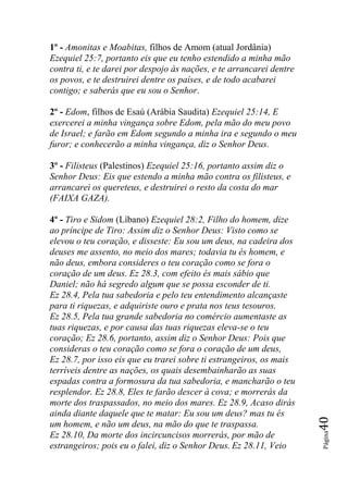1º - Amonitas e Moabitas, filhos de Amom (atual Jordânia)
Ezequiel 25:7, portanto eis que eu tenho estendido a minha mão
contra ti, e te darei por despojo às nações, e te arrancarei dentre
os povos, e te destruirei dentre os países, e de todo acabarei
contigo; e saberás que eu sou o Senhor.

2º - Edom, filhos de Esaú (Arábia Saudita) Ezequiel 25:14, E
exercerei a minha vingança sobre Edom, pela mão do meu povo
de Israel; e farão em Edom segundo a minha ira e segundo o meu
furor; e conhecerão a minha vingança, diz o Senhor Deus.

3º - Filisteus (Palestinos) Ezequiel 25:16, portanto assim diz o
Senhor Deus: Eis que estendo a minha mão contra os filisteus, e
arrancarei os quereteus, e destruirei o resto da costa do mar
(FAIXA GAZA).

4º - Tiro e Sidom (Líbano) Ezequiel 28:2, Filho do homem, dize
ao príncipe de Tiro: Assim diz o Senhor Deus: Visto como se
elevou o teu coração, e disseste: Eu sou um deus, na cadeira dos
deuses me assento, no meio dos mares; todavia tu és homem, e
não deus, embora consideres o teu coração como se fora o
coração de um deus. Ez 28.3, com efeito és mais sábio que
Daniel; não há segredo algum que se possa esconder de ti.
Ez 28.4, Pela tua sabedoria e pelo teu entendimento alcançaste
para ti riquezas, e adquiriste ouro e prata nos teus tesouros.
Ez 28.5, Pela tua grande sabedoria no comércio aumentaste as
tuas riquezas, e por causa das tuas riquezas eleva-se o teu
coração; Ez 28.6, portanto, assim diz o Senhor Deus: Pois que
consideras o teu coração como se fora o coração de um deus,
Ez 28.7, por isso eis que eu trarei sobre ti estrangeiros, os mais
terríveis dentre as nações, os quais desembainharão as suas
espadas contra a formosura da tua sabedoria, e mancharão o teu
resplendor. Ez 28.8, Eles te farão descer à cova; e morrerás da
morte dos traspassados, no meio dos mares. Ez 28.9, Acaso dirás
ainda diante daquele que te matar: Eu sou um deus? mas tu és
                                                                      40




um homem, e não um deus, na mão do que te traspassa.
                                                                      Página




Ez 28.10, Da morte dos incircuncisos morrerás, por mão de
estrangeiros; pois eu o falei, diz o Senhor Deus. Ez 28.11, Veio
 