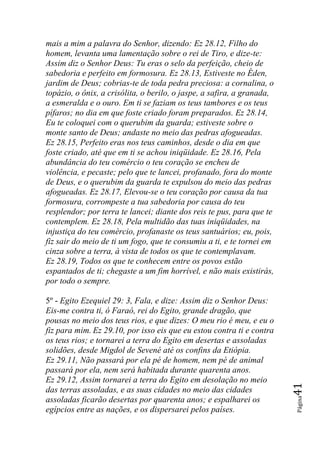mais a mim a palavra do Senhor, dizendo: Ez 28.12, Filho do
homem, levanta uma lamentação sobre o rei de Tiro, e dize-te:
Assim diz o Senhor Deus: Tu eras o selo da perfeição, cheio de
sabedoria e perfeito em formosura. Ez 28.13, Estiveste no Éden,
jardim de Deus; cobrias-te de toda pedra preciosa: a cornalina, o
topázio, o ônix, a crisólita, o berilo, o jaspe, a safira, a granada,
a esmeralda e o ouro. Em ti se faziam os teus tambores e os teus
pífaros; no dia em que foste criado foram preparados. Ez 28.14,
Eu te coloquei com o querubim da guarda; estiveste sobre o
monte santo de Deus; andaste no meio das pedras afogueadas.
Ez 28.15, Perfeito eras nos teus caminhos, desde o dia em que
foste criado, até que em ti se achou iniqüidade. Ez 28.16, Pela
abundância do teu comércio o teu coração se encheu de
violência, e pecaste; pelo que te lancei, profanado, fora do monte
de Deus, e o querubim da guarda te expulsou do meio das pedras
afogueadas. Ez 28.17, Elevou-se o teu coração por causa da tua
formosura, corrompeste a tua sabedoria por causa do teu
resplendor; por terra te lancei; diante dos reis te pus, para que te
contemplem. Ez 28.18, Pela multidão das tuas iniqüidades, na
injustiça do teu comércio, profanaste os teus santuários; eu, pois,
fiz sair do meio de ti um fogo, que te consumiu a ti, e te tornei em
cinza sobre a terra, à vista de todos os que te contemplavam.
Ez 28.19, Todos os que te conhecem entre os povos estão
espantados de ti; chegaste a um fim horrível, e não mais existirás,
por todo o sempre.

5º - Egito Ezequiel 29: 3, Fala, e dize: Assim diz o Senhor Deus:
Eis-me contra ti, ó Faraó, rei do Egito, grande dragão, que
pousas no meio dos teus rios, e que dizes: O meu rio é meu, e eu o
fiz para mim. Ez 29.10, por isso eis que eu estou contra ti e contra
os teus rios; e tornarei a terra do Egito em desertas e assoladas
solidões, desde Migdol de Sevené até os confins da Etiópia.
Ez 29.11, Não passará por ela pé de homem, nem pé de animal
passará por ela, nem será habitada durante quarenta anos.
Ez 29.12, Assim tornarei a terra do Egito em desolação no meio
                                                                        41




das terras assoladas, e as suas cidades no meio das cidades
                                                                        Página




assoladas ficarão desertas por quarenta anos; e espalharei os
egípcios entre as nações, e os dispersarei pelos países.
 