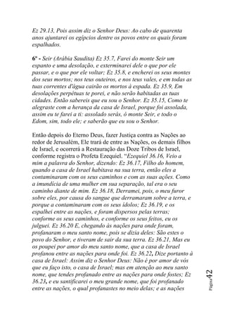 Ez 29.13, Pois assim diz o Senhor Deus: Ao cabo de quarenta
anos ajuntarei os egípcios dentre os povos entre os quais foram
espalhados.

6º - Seir (Arábia Saudita) Ez 35.7, Farei do monte Seir um
espanto e uma desolação, e exterminarei dele o que por ele
passar, e o que por ele voltar; Ez 35.8, e encherei os seus montes
dos seus mortos; nos teus outeiros, e nos teus vales, e em todas as
tuas correntes d'água cairão os mortos à espada. Ez 35.9, Em
desolações perpétuas te porei, e não serão habitadas as tuas
cidades. Então sabereis que eu sou o Senhor. Ez 35.15, Como te
alegraste com a herança da casa de Israel, porque foi assolada,
assim eu te farei a ti: assolado serás, ó monte Seir, e todo o
Edom, sim, todo ele; e saberão que eu sou o Senhor.

Então depois do Eterno Deus, fazer Justiça contra as Nações ao
redor de Jerusalém, Ele trará de entre as Nações, os demais filhos
de Israel, e ocorrerá a Restauração das Doze Tribos de Israel,
conforme registra o Profeta Ezequiel. “Ezequiel 36.16, Veio a
mim a palavra do Senhor, dizendo: Ez 36.17, Filho do homem,
quando a casa de Israel habitava na sua terra, então eles a
contaminaram com os seus caminhos e com as suas ações. Como
a imundícia de uma mulher em sua separação, tal era o seu
caminho diante de mim. Ez 36.18, Derramei, pois, o meu furor
sobre eles, por causa do sangue que derramaram sobre a terra, e
porque a contaminaram com os seus ídolos; Ez 36.19, e os
espalhei entre as nações, e foram dispersos pelas terras;
conforme os seus caminhos, e conforme os seus feitos, eu os
julguei. Ez 36.20 E, chegando às nações para onde foram,
profanaram o meu santo nome, pois se dizia deles: São estes o
povo do Senhor, e tiveram de sair da sua terra. Ez 36.21, Mas eu
os poupei por amor do meu santo nome, que a casa de Israel
profanou entre as nações para onde foi. Ez 36.22, Dize portanto à
casa de Israel: Assim diz o Senhor Deus: Não é por amor de vós
que eu faço isto, o casa de Israel; mas em atenção ao meu santo
                                                                      42




nome, que tendes profanado entre as nações para onde fostes; Ez
                                                                      Página




36.23, e eu santificarei o meu grande nome, que foi profanado
entre as nações, o qual profanastes no meio delas; e as nações
 