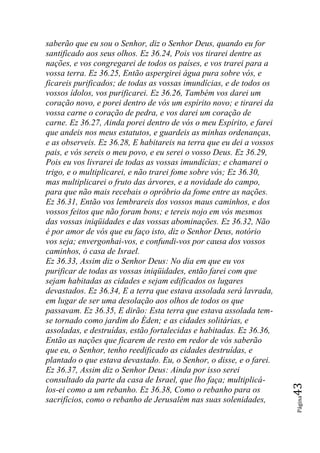 saberão que eu sou o Senhor, diz o Senhor Deus, quando eu for
santificado aos seus olhos. Ez 36.24, Pois vos tirarei dentre as
nações, e vos congregarei de todos os países, e vos trarei para a
vossa terra. Ez 36.25, Então aspergirei água pura sobre vós, e
ficareis purificados; de todas as vossas imundícias, e de todos os
vossos ídolos, vos purificarei. Ez 36.26, Também vos darei um
coração novo, e porei dentro de vós um espírito novo; e tirarei da
vossa carne o coração de pedra, e vos darei um coração de
carne. Ez 36.27, Ainda porei dentro de vós o meu Espírito, e farei
que andeis nos meus estatutos, e guardeis as minhas ordenanças,
e as observeis. Ez 36.28, E habitareis na terra que eu dei a vossos
pais, e vós sereis o meu povo, e eu serei o vosso Deus. Ez 36.29,
Pois eu vos livrarei de todas as vossas imundícias; e chamarei o
trigo, e o multiplicarei, e não trarei fome sobre vós; Ez 36.30,
mas multiplicarei o fruto das árvores, e a novidade do campo,
para que não mais recebais o opróbrio da fome entre as nações.
Ez 36.31, Então vos lembrareis dos vossos maus caminhos, e dos
vossos feitos que não foram bons; e tereis nojo em vós mesmos
das vossas iniqüidades e das vossas abominações. Ez 36.32, Não
é por amor de vós que eu faço isto, diz o Senhor Deus, notório
vos seja; envergonhai-vos, e confundi-vos por causa dos vossos
caminhos, ó casa de Israel.
Ez 36.33, Assim diz o Senhor Deus: No dia em que eu vos
purificar de todas as vossas iniqüidades, então farei com que
sejam habitadas as cidades e sejam edificados os lugares
devastados. Ez 36.34, E a terra que estava assolada será lavrada,
em lugar de ser uma desolação aos olhos de todos os que
passavam. Ez 36.35, E dirão: Esta terra que estava assolada tem-
se tornado como jardim do Éden; e as cidades solitárias, e
assoladas, e destruídas, estão fortalecidas e habitadas. Ez 36.36,
Então as nações que ficarem de resto em redor de vós saberão
que eu, o Senhor, tenho reedificado as cidades destruídas, e
plantado o que estava devastado. Eu, o Senhor, o disse, e o farei.
Ez 36.37, Assim diz o Senhor Deus: Ainda por isso serei
consultado da parte da casa de Israel, que lho faça; multiplicá-
                                                                      43




los-ei como a um rebanho. Ez 36.38, Como o rebanho para os
                                                                      Página




sacrifícios, como o rebanho de Jerusalém nas suas solenidades,
 