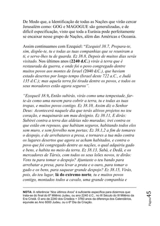 De Modo que, a Identificação de todas as Nações que virão cercar
Jerusalém como: GOG e MAGOGUE são generalizadas, e de
difícil especificação, visto que toda a Eurásia pode perfeitamente
se encaixar nesse grupo de Nações, além das Américas e Oceania.

Assim continuamos com Ezequiel: “Ezequiel 38.7, Prepara-te,
sim, dispõe-te, tu e todas as tuas companhias que se reuniram a
ti, e serve-lhes tu de guarda. Ez 38.8, Depois de muitos dias serás
visitado. Nos últimos anos (2240 d.C.) virás à terra que é
restaurada da guerra, e onde foi o povo congregado dentre
muitos povos aos montes de Israel (2040 d.C.), que haviam
estado desertos por longo tempo (Israel deste 722 a.C., e Judá
135 d.C.); mas aquela terra foi tirada dentre os povos, e todos os
seus moradores estão agora seguros‖.

―Ezequeil 38.9, Então subirás, virás como uma tempestade, far-
te-ás como uma nuvem para cobrir a terra, tu e todas as tuas
tropas, e muitos povos contigo. Ez 38.10, Assim diz o Senhor
Deus: Acontecerá naquele dia que terás altivos projetos no teu
coração, e maquinarás um mau desígnio. Ez 38.11, E dirás:
Subirei contra a terra das aldeias não muradas; irei contra os
que estão em repouso, que habitam seguros, habitando todos eles
sem muro, e sem ferrolho nem portas; Ez 38.1,2 a fim de tomares
o despojo, e de arrebatares a presa, e tornares a tua mão contra
os lugares desertos que agora se acham habitados, e contra o
povo que foi congregado dentre as nações, o qual adquiriu gado
e bens, e habita no meio da terra. Ez 38.13, Sabá, e Dedã, e os
mercadores de Társis, com todos os seus leões novos, te dirão:
Vens tu para tomar o despojo? Ajuntaste o teu bando para
arrebatar a presa, para levar a prata e o ouro, para tomar o
gado e os bens, para saquear grande despojo? Ez 38.15, Virás,
pois, do teu lugar, lá do extremo norte, tu e muitos povos
contigo, montados todos a cavalo, uma grande companhia e

NOTA: A referência “Nos últimos Anos” é suficiente específica para dizermos que:
                                                                                           45




trata-se do final do 6º Milênio Judeu, ou ano 2240 d.C., no III Século do III Milênio da
                                                                                           Página




Era Cristã. O ano de 2240 dos Cristãos + 3760 anos da diferença dos Calendários,
equivale ao Ano 6000 Judeu, ou o 6º Dia da Criação.
 
