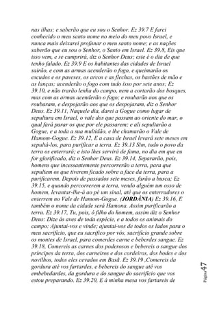 nas ilhas; e saberão que eu sou o Senhor. Ez 39.7 E farei
conhecido o meu santo nome no meio do meu povo Israel, e
nunca mais deixarei profanar o meu santo nome; e as nações
saberão que eu sou o Senhor, o Santo em Israel. Ez 39.8, Eis que
isso vem, e se cumprirá, diz o Senhor Deus; este é o dia de que
tenho falado. Ez 39.9 E os habitantes das cidades de Israel
sairão, e com as armas acenderão o fogo, e queimarão os
escudos e os paveses, os arcos e as flechas, os bastões de mão e
as lanças; acenderão o fogo com tudo isso por sete anos; Ez
39.10, e não trarão lenha do campo, nem a cortarão dos bosques,
mas com as armas acenderão o fogo; e roubarão aos que os
roubaram, e despojarão aos que os despojaram, diz o Senhor
Deus. Ez 39.11, Naquele dia, darei a Gogue como lugar de
sepultura em Israel, o vale dos que passam ao oriente do mar, o
qual fará parar os que por ele passarem; e ali sepultarão a
Gogue, e a toda a sua multidão, e lhe chamarão o Vale de
Hamom-Gogue. Ez 39.12, E a casa de Israel levará sete meses em
sepultá-los, para purificar a terra. Ez 39.13 Sim, todo o povo da
terra os enterrará; e isto lhes servirá de fama, no dia em que eu
for glorificado, diz o Senhor Deus. Ez 39.14, Separarão, pois,
homens que incessantemente percorrerão a terra, para que
sepultem os que tiverem ficado sobre a face da terra, para a
purificarem. Depois de passados sete meses, farão a busca; Ez
39.15, e quando percorrerem a terra, vendo alguém um osso de
homem, levantar-lhe-á ao pé um sinal, até que os enterradores o
enterrem no Vale de Hamom-Gogue. (JORDÂNIA) Ez 39.16, E
também o nome da cidade será Hamona. Assim purificarão a
terra. Ez 39.17, Tu, pois, ó filho do homem, assim diz o Senhor
Deus: Dize às aves de toda espécie, e a todos os animais do
campo: Ajuntai-vos e vinde; ajuntai-vos de todos os lados para o
meu sacrifício, que eu sacrifico por vós, sacrifício grande sobre
os montes de Israel, para comerdes carne e beberdes sangue. Ez
39.18, Comereis as carnes dos poderosos e bebereis o sangue dos
príncipes da terra, dos carneiros e dos cordeiros, dos bodes e dos
novilhos, todos eles cevados em Basã. Ez 39.19 ,Comereis da
                                                                     47




gordura até vos fartardes, e bebereis do sangue até vos
                                                                     Página




embebedardes, da gordura e do sangue do sacrifício que vos
estou preparando. Ez 39.20, E à minha mesa vos fartareis de
 