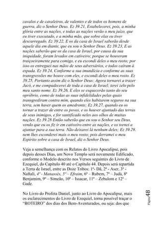 cavalos e de cavaleiros, de valentes e de todos os homens de
guerra, diz o Senhor Deus. Ez 39.21, Estabelecerei, pois, a minha
glória entre as nações, e todas as nações verão o meu juízo, que
eu tiver executado, e a minha mão, que sobre elas eu tiver
descarregado. Ez 39.22, E os da casa de Israel saberão desde
aquele dia em diante, que eu sou o Senhor Deus. Ez 39.23, E as
nações saberão que os da casa de Israel, por causa da sua
iniquidade, foram levados em cativeiro; porque se houveram
traiçoeiramente para comigo, e eu escondi deles o meu rosto; por
isso os entreguei nas mãos de seus adversários, e todos caíram à
espada. Ez 39.24, Conforme a sua imundícia e conforme as suas
transgressões me houve com eles, e escondi deles o meu rosto. Ez
39.25, Portanto assim diz o Senhor Deus: Agora tornarei a trazer
Jacó, e me compadecerei de toda a casa de Israel; terei zelo pelo
meu santo nome. Ez 39.26, E eles se esquecerão tanto do seu
opróbrio, como de todas as suas infidelidades pelas quais
transgrediram contra mim, quando eles habitarem seguros na sua
terra, sem haver quem os amedronte; Ez 39.27, quando eu os
tornar a trazer de entre os povos, e os houver ajuntado das terras
de seus inimigos, e for santificado neles aos olhos de muitas
nações. Ez 39.28 Então saberão que eu sou o Senhor seu Deus,
vendo que eu os fiz ir em cativeiro entre as nações, e os tornei a
ajuntar para a sua terra. Não deixarei lá nenhum deles; Ez 39.29,
nem lhes esconderei mais o meu rosto; pois derramei o meu
Espírito sobre a casa de Israel, diz o Senhor Deus.

Veja a semelhança com os Relatos do Livro Apocalipse, pois
depois desses Dias, um Novo Templo será novamente Edificado,
conforme o Modelo descrito nos Versos seguintes do Livro de
Ezequiel, do Capítulo 40 até o Capítulo 44. Depois será repartida
a Terra de Israel, entre as Doze Tribos: 1ª- Dã, 2ª - Aser, 3ª -
Naftali, 4ª - Manassés, 5ª – Efraim, 6ª – Rubem, 7ª – Judá, 8ª
Benjamim, 9ª – Simeão, 10ª – Issacar, 11ª – Zebulom e 12ª –
Gade.
                                                                     48




No Livro do Profeta Daniel, junto ao Livro do Apocalipse, mais
                                                                     Página




os esclarecimentos do Livro de Ezequiel, torna possível traçar o
“ROTEIRO” dos dias dos Bem-Aventurados, ou seja: dos que
 