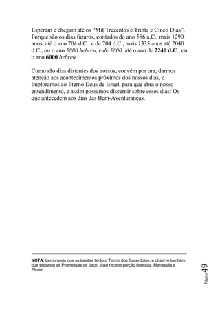 Esperam e chegam até os “Mil Trezentos e Trinta e Cinco Dias”.
Porque são os dias futuros, contados do ano 586 a.C., mais 1290
anos, até o ano 704 d.C., e de 704 d.C., mais 1335 anos até 2040
d.C., ou o ano 5800 hebreu, e de 5800, até o ano de 2240 d.C., ou
o ano 6000 hebreu.

Como são dias distantes dos nossos, convém por ora, darmos
atenção aos acontecimentos próximos dos nossos dias, e
imploramos ao Eterno Deus de Israel, para que abra o nosso
entendimento, e assim possamos discernir sobre esses dias: Os
que antecedem aos dias das Bem-Aventuranças.




NOTA: Lembrando que os Levitas terão o Termo dos Sacerdotes, e observe também
que segundo as Promessas de Jacó, José recebe porção dobrada: Manassés e
                                                                                49




Efraim.
                                                                                Página
 