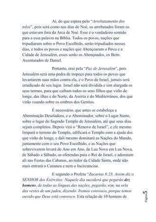 Aí, do que espera pelo “Arrebatamento dos
tolos”, pois será como nos dias de Noé, os arrebatados foram os
que estavam fora da Arca de Noé. Esse é o verdadeiro sentido
para a essa palavra na Bíblia. Todos os povos, nações que
tripudiaram sobre o Povo Escolhido, serão tripudiados nesses
dias, e todos os povos e nações que Abençoaram o Povo e a
Cidade de Jerusalém, esses serão os Abençoados, os Bem-
Aventurados de Daniel.
                   Portanto, orai pela “Paz de Jerusalém”, pois
Jerusalém será uma pedra de tropeço para todos os povos que
levantarem suas mãos contra ela, e o Povo de Israel, jamais será
erradicado de seu lugar. Israel não será dividida e sim alargada os
seus termos, para que caibam todos os seus filhos que virão de
longe, das ilhas e do Norte, da Assíria e do Mediterrâneo, dos que
virão voando sobre os ombros dos Gentios.
                   É necessário, que antes se estabeleça a
Abominação Desoladora, e o Abominador, sobre o Lugar Santo,
sobre o lugar do Sagrado Templo de Jerusalém, até que seus dias
sejam completos. Depois virá o “Renovo de Israel”, e ele mesmo
limpará o terreno do Templo, edificará o Templo com a ajuda dos
que virão de longe, e dali mesmo dominará as Nações do Mundo,
juntamente com o seu Povo Escolhido, e as Nações que
sobreviverem levará de Ano em Ano, de Lua Nova em Lua Nova,
de Sábado a Sábado, as oferendas para o Rei de Israel, e adoraram
ali nas Festas das Cabanas, ao redor da Cidade Santa, onde não
mais entrará o Cananeu e nem o Incircunciso.
                  E segundo o Profeta “Zacarias 8:23, Assim diz o
SENHOR dos Exércitos: Naquele dia sucederá que pegarão dez
homens, de todas as línguas das nações, pegarão, sim, na orla
das vestes de um judeu, dizendo: Iremos convosco, porque temos
                                                                      5
                                                                      Página




ouvido que Deus está convosco. Esta relação de 10 homens de
 