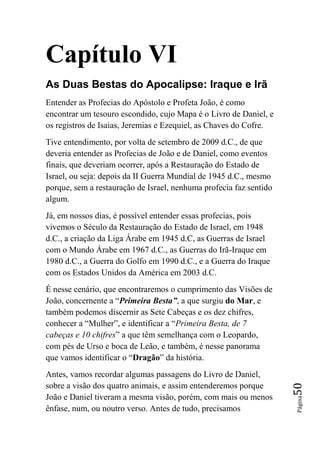Capítulo VI
As Duas Bestas do Apocalipse: Iraque e Irã
Entender as Profecias do Apóstolo e Profeta João, é como
encontrar um tesouro escondido, cujo Mapa é o Livro de Daniel, e
os registros de Isaias, Jeremias e Ezequiel, as Chaves do Cofre.
Tive entendimento, por volta de setembro de 2009 d.C., de que
deveria entender as Profecias de João e de Daniel, como eventos
finais, que deveriam ocorrer, após a Restauração do Estado de
Israel, ou seja: depois da II Guerra Mundial de 1945 d.C., mesmo
porque, sem a restauração de Israel, nenhuma profecia faz sentido
algum.
Já, em nossos dias, é possível entender essas profecias, pois
vivemos o Século da Restauração do Estado de Israel, em 1948
d.C., a criação da Liga Árabe em 1945 d.C, as Guerras de Israel
com o Mundo Árabe em 1967 d.C., as Guerras do Irã-Iraque em
1980 d.C., a Guerra do Golfo em 1990 d.C., e a Guerra do Iraque
com os Estados Unidos da América em 2003 d.C.
É nesse cenário, que encontraremos o cumprimento das Visões de
João, concernente a “Primeira Besta”, a que surgiu do Mar, e
também podemos discernir as Sete Cabeças e os dez chifres,
conhecer a “Mulher”, e identificar a “Primeira Besta, de 7
cabeças e 10 chifres” a que têm semelhança com o Leopardo,
com pés de Urso e boca de Leão, e também, é nesse panorama
que vamos identificar o “Dragão” da história.
Antes, vamos recordar algumas passagens do Livro de Daniel,
sobre a visão dos quatro animais, e assim entenderemos porque
                                                                    50




João e Daniel tiveram a mesma visão, porém, com mais ou menos
                                                                    Página




ênfase, num, ou noutro verso. Antes de tudo, precisamos
 