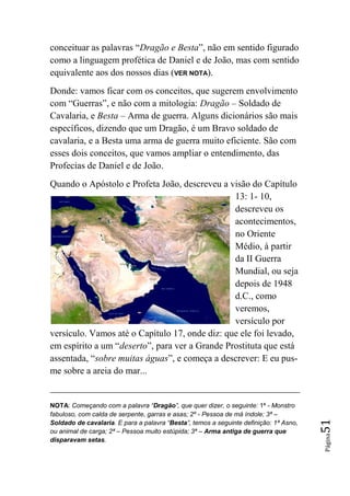 conceituar as palavras “Dragão e Besta”, não em sentido figurado
como a linguagem profética de Daniel e de João, mas com sentido
equivalente aos dos nossos dias (VER NOTA).
Donde: vamos ficar com os conceitos, que sugerem envolvimento
com “Guerras”, e não com a mitologia: Dragão – Soldado de
Cavalaria, e Besta – Arma de guerra. Alguns dicionários são mais
específicos, dizendo que um Dragão, é um Bravo soldado de
cavalaria, e a Besta uma arma de guerra muito eficiente. São com
esses dois conceitos, que vamos ampliar o entendimento, das
Profecias de Daniel e de João.
Quando o Apóstolo e Profeta João, descreveu a visão do Capítulo
                                                13: 1- 10,
                                                descreveu os
                                                acontecimentos,
                                                no Oriente
                                                Médio, à partir
                                                da II Guerra
                                                Mundial, ou seja
                                                depois de 1948
                                                d.C., como
                                                veremos,
                                                versículo por
versículo. Vamos até o Capítulo 17, onde diz: que ele foi levado,
em espírito a um “deserto”, para ver a Grande Prostituta que está
assentada, “sobre muitas águas”, e começa a descrever: E eu pus-
me sobre a areia do mar...


NOTA: Começando com a palavra “Dragão”, que quer dizer, o seguinte: 1ª - Monstro
fabuloso, com calda de serpente, garras e asas; 2º - Pessoa de má índole; 3ª –
                                                                                       51




Soldado de cavalaria. E para a palavra “Besta”, temos a seguinte definição: 1ª Asno,
ou animal de carga; 2ª – Pessoa muito estúpida; 3ª – Arma antiga de guerra que
                                                                                       Página




disparavam setas.
 