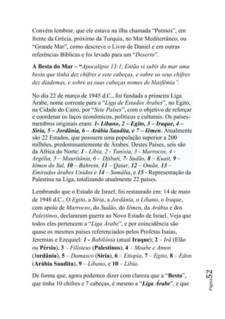 Convém lembrar, que ele estava na ilha chamada “Patmos”, em
frente da Grécia, próximo da Turquia, no Mar Mediterrâneo, ou
“Grande Mar”, como descreve o Livro de Daniel e em outras
referências Bíblicas e foi levado para um “Deserto”.
A Besta do Mar – “Apocalipse 13:1, Então vi subir do mar uma
besta que tinha dez chifres e sete cabeças, e sobre os seus chifres
dez diademas, e sobre as suas cabeças nomes de blasfêmia‖.

No dia 22 de março de 1945 d.C., foi fundada a primeira Liga
Árabe, nome corrente para a “Liga de Estados Árabes”, no Egito,
na Cidade do Cairo, por “Sete Países”, com o objetivo de reforçar
e coordenar os laços econômicos, políticos e culturais. Os países-
membros originais eram: 1- Líbano, 2 – Egito, 3 – Iraque, 4 –
Síria, 5 – Jordânia, 6 – Arábia Saudita, e 7 – Iêmen. Atualmente
são 22 Estados, que possuem uma população superior a 200
milhões, predominantemente de Árabes. Destes Países, seis são
da África do Norte: 1 - Líbia, 2 - Tunísia, 3 - Marrocos, 4 -
Argélia, 5 – Mauritânia, 6 - Djibuti, 7- Sudão, 8 – Kuait, 9 –
Iêmen do Sul, 10 – Bahrein, 11 – Qatar, 12 – Omãn, 13 –
Emirados árabes Unidos e 14 – Somália, e 15 - Representação da
Palestina na Liga, totalizando atualmente 22 países.

Lembrando que o Estado de Israel, foi restaurado em: 14 de maio
de 1948 d.C., O Egito, a Síria, a Jordânia, o Líbano, o Iraque,
com apoio de Marrocos, do Sudão, do Iêmen, da Arábia e dos
Palestinos, declararam guerra ao Novo Estado de Israel. Veja que
todos eles pertencem a “Liga Árabe”, e por coincidência são
quase os mesmos países referenciados pelos Profetas Isaias,
Jeremias e Ezequiel: 1 - Babilônia (atual Iraque); 2 – Irã (Elão
ou Pérsia), 3 – Filisteus (Palestinos), 4 – Moabe e Amon
(Jordânia), 5 – Damasco (Síria), 6 – Etiopia, 7 – Egito, 8 – Edon
(Arábia Saudita), 9 – Líbano, e 10 – Líbia.
                                                                      52




De forma que, agora podemos dizer com clareza que a “Besta”,
                                                                      Página




que tinha 10 chifres e 7 cabeças, é mesmo a “Liga Árabe”, e que
 