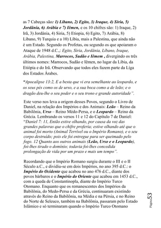 as 7 Cabeças são: 1) Líbano, 2) Egito, 3) Iraque, 4) Síria, 5)
Jordânia, 6) Arábia e 7) Iêmen, e os 10 chifres são: 1) Iraque, 2)
Irã, 3) Jordânia, 4) Siria, 5) Etiopia, 6) Egito, 7) Arábia, 8)
Líbano, 9) Turquia e a 10) Líbia, mais a Palestina, que ainda não
é um Estado. Segundo os Profetas, ou segundo os que apoiaram o
Ataque de 1948 d.C.,: Egito, Síria, Jordânia, Líbano, Iraque,
Arábia, Palestina, Marrocos, Sudão e Iêmem , divergindo os três
últimos nomes: Marrocos, Sudão e Iêmen, no lugar da Líbia, da
Etiópia e do Irã. Observando que todos eles fazem parte da Líga
dos Estados Árabes.
“Apocalipse 13:2, E a besta que vi era semelhante ao leopardo, e
os seus pés como os de urso, e a sua boca como a de leão; e o
dragão deu-lhe o seu poder e o seu trono e grande autoridade‖.
Este verso nos leva a origem desses Povos, segundo o Livro de
Daniel, na relação dos Impérios e dos Animais: Leão – Reino da
Babilônia, Urso – Reino Médo-Persa, e o Leopardo – Reino da
Grécia. Lembrando os versos 11 e 12 do Capítulo 7 de Daniel:
“Daniel 7: 11, Então estive olhando, por causa da voz das
grandes palavras que o chifre proferia; estive olhando até que o
animal foi morto (Animal Terrível ou o Império Romano), e o seu
corpo destruído; pois ele foi entregue para ser queimado pelo
fogo. 12 Quanto aos outros animais (Leão, Urso e o Leopardo),
foi-lhes tirado o domínio; todavia foi-lhes concedida
prolongação de vida por um prazo e mais um tempo‖.

Recordando que o Império Romano surgiu durante o III e o II
Século a.C., e dividiu-se em dois Impérios, no ano 395 d.C.: o
Império do Ocidente que acabou no ano 476 d.C., diante dos
povos bárbaros e o Império do Oriente que acabou em 1453 d.C.,
com a queda de Constantinopla, diante do Império Turco
Otomano. Enquanto que os remanescentes dos Impérios da
Babilônia, do Medo-Persa e da Grécia, continuaram existindo
                                                                     53




através do Reino da Babilônia, na Média e na Pérsia, e no Reino
                                                                     Página




do Norte de Seleuco, também na Babilônia, passaram pelo Estado
Islâmico e só terminaram quando o Império Turco Otomano
 