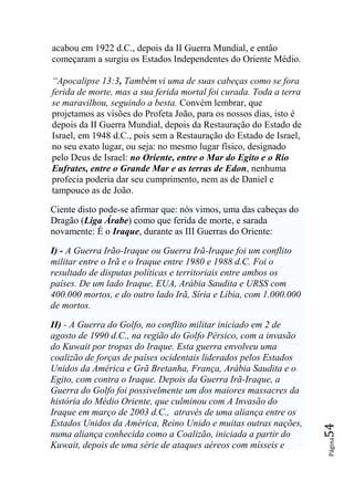 acabou em 1922 d.C., depois da II Guerra Mundial, e então
começaram a surgiu os Estados Independentes do Oriente Médio.

―Apocalipse 13:3, Também vi uma de suas cabeças como se fora
ferida de morte, mas a sua ferida mortal foi curada. Toda a terra
se maravilhou, seguindo a besta. Convém lembrar, que
projetamos as visões do Profeta João, para os nossos dias, isto é
depois da II Guerra Mundial, depois da Restauração do Estado de
Israel, em 1948 d.C., pois sem a Restauração do Estado de Israel,
no seu exato lugar, ou seja: no mesmo lugar físico, designado
pelo Deus de Israel: no Oriente, entre o Mar do Egito e o Rio
Eufrates, entre o Grande Mar e as terras de Edon, nenhuma
profecia poderia dar seu cumprimento, nem as de Daniel e
tampouco as de João.

Ciente disto pode-se afirmar que: nós vimos, uma das cabeças do
Dragão (Liga Árabe) como que ferida de morte, e sarada
novamente: É o Iraque, durante as III Guerras do Oriente:

I) - A Guerra Irão-Iraque ou Guerra Irã-Iraque foi um conflito
militar entre o Irã e o Iraque entre 1980 e 1988 d.C. Foi o
resultado de disputas políticas e territoriais entre ambos os
países. De um lado Iraque, EUA, Arábia Saudita e URSS com
400.000 mortos, e do outro lado Irã, Síria e Líbia, com 1.000.000
de mortos.

II) - A Guerra do Golfo, no conflito militar iniciado em 2 de
agosto de 1990 d.C., na região do Golfo Pérsico, com a invasão
do Kuwait por tropas do Iraque. Esta guerra envolveu uma
coalizão de forças de países ocidentais liderados pelos Estados
Unidos da América e Grã Bretanha, França, Arábia Saudita e o
Egito, com contra o Iraque. Depois da Guerra Irã-Iraque, a
Guerra do Golfo foi possivelmente um dos maiores massacres da
história do Médio Oriente, que culminou com A Invasão do
Iraque em março de 2003 d.C., através de uma aliança entre os
Estados Unidos da América, Reino Unido e muitas outras nações,
                                                                    54




numa aliança conhecida como a Coalizão, iniciada a partir do
                                                                    Página




Kuwait, depois de uma série de ataques aéreos com mísseis e
 