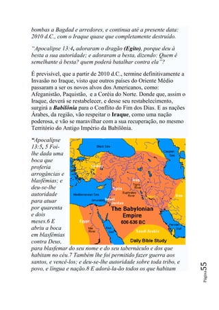 bombas a Bagdad e arredores, e continua até a presente data:
2010 d.C., com o Iraque quase que completamente destruído.

―Apocalipse 13:4, adoraram o dragão (Egito), porque deu à
besta a sua autoridade; e adoraram a besta, dizendo: Quem é
semelhante à besta? quem poderá batalhar contra ela‖?

É previsível, que a partir de 2010 d.C., termine definitivamente a
Invasão no Iraque, visto que outros países do Oriente Médio
passaram a ser os novos alvos dos Americanos, como:
Afeganistão, Paquistão, e a Coréia do Norte. Donde que, assim o
Iraque, deverá se restabelecer, e desse seu restabelecimento,
surgirá a Babilônia para o Conflito do Fim dos Dias. E as nações
Árabes, da região, vão respeitar o Iraque, como uma nação
poderosa, e vão se maravilhar com a sua recuperação, no mesmo
Território do Antigo Império da Babilônia.

“Apocalipse
13:5, 5 Foi-
lhe dada uma
boca que
proferia
arrogâncias e
blasfêmias; e
deu-se-lhe
autoridade
para atuar
por quarenta
e dois
meses.6 E
abriu a boca
em blasfêmias
contra Deus,
para blasfemar do seu nome e do seu tabernáculo e dos que
habitam no céu.7 Também lhe foi permitido fazer guerra aos
santos, e vencê-los; e deu-se-lhe autoridade sobre toda tribo, e
                                                                     55




povo, e língua e nação.8 E adorá-la-ão todos os que habitam
                                                                     Página
 