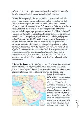 sobre a terra, esses cujos nomes não estão escritos no livro do
Cordeiro que foi morto desde a fundação do mundo.

Depois da recuperação do Iraque, como potencia militarizada,
possivelmente com armas poderosas, inclusive nucleares, fará
frente e ofensiva para o Estado de Israel, e iniciará a última
ofensiva contra Jerusalém, e por 3,5 anos, terá êxito sobre o Povo
Judeu, também estenderá o seu poderio por todo o Oriente e
mesmo pela Europa, e programará a política do “Jihad Islâmico”
(Guerra Santa) pelo continente da Eurásia, e milhões de homens
e mulheres, ricos e pobres, seguirão o seu caminho, subjugados
pelos “Soldados de Alláh”, regidos pelos termos do Alcorão do
Profeta Maomé. Mesmo porque todos os povos que não se
submeterem serão eliminados, mortos pela espada ou levados
cativos. “Apocalipse 13:9, Se alguém tem ouvidos, ouça. 10 Se
alguém leva em cativeiro, em cativeiro irá; se alguém matar à
espada, necessário é que à espada seja morto. Aqui está a
perseverança e a fé dos santos‖. A esperança dos fiéis, dos
santos, é que: depois disto, sejam justificados pelas mãos do
Eterno Deus.

A Besta da Terra – “Apocalipse 13:11, E vi subir da terra outra
besta, e tinha dois chifres semelhantes aos de um cordeiro; e
falava como dragão‖. Desta feita, João descreve que a Besta têm
apenas 2 chifres, e nos conduz até o Livro de Daniel, que
                                         identifica o Cordeiro
                                         (Carneiro) , como sendo
                                         os do Reino da Média e
                                         Persia, “Daniel 8: 3
                                         Levantei os olhos, e olhei,
                                         e eis que estava em pé
                                         diante do rio um carneiro,
                                         que tinha dois chifres; e
                                         os dois chifres eram altos;
                                         mas um era mais alto do
                                         que o outro, e o mais alto
                                                                       56




                                         subiu por último, e mais
                                                                       Página




                                         adiante, nos versos: 20
 