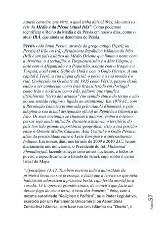 Aquele carneiro que viste, o qual tinha dois chifres, são estes os
reis da Média e da Pérsia (Atual Irã)”. Como podemos
identificar o Reino da Média e da Pérsia em nossos dias, como o
atual IRÃ, que ainda se denomina de Pérsia.

Pérsia - (do latim Persia, através do grego antigo Περσίς ou
Persís) O Irão ou Irã, oficialmente República Islâmica do Irão
(Irã) é um país asiático do Médio Oriente que limita a norte com
a Arménia, o Azerbaijão, o Turquemenistão e o Mar Cáspio, a
leste com o Afeganistão e o Paquistão, a oeste com o Iraque e a
Turquia, a sul com o Golfo de Omã e com o Golfo Pérsico. A sua
capital é Teerã, a sua língua oficial, o persa e a sua moeda é o
rial. Conhecido no Ocidente até 1935 como Pérsia, passou desde
então a ser conhecido como Iran (transliterado em Portugal
como Irão e no Brasil como Irã), palavra que significa
literalmente "terra dos arianos" (no sentido étnico do termo e não
no seu sentido religioso, ligado ao arianismo). Em 1979 d.C., com
a Revolução Islâmica promovida pelo aiatolá Khomeini, o país
adoptou a sua actual designação oficial de República Islâmica do
Irão. Os seus nacionais se chamam iranianos, embora o termo
persas seja ainda utilizado. Durante a história, o território do
país tem tido grande importância geográfica, visto a sua posição
entre o Oriente Médio, Cáucaso, Ásia Central e o Golfo Pérsico,
além da proximidade entre o Leste Europeu e o subcontinente
Indiano. Em nossos dias, nos termos de 2009 e 2010 d.C., lemos
diariamente nos noticiários, o Presidente do Irã: Mahmoud
Ahmadinejad, fazendo ameças com armas nucleares, à todos os
povos, e especificamente o Estado de Israel, cujo sonho é varrer
Israel do Mapa.

―Apocalipse 13:12, Também exercia toda a autoridade da
primeira besta na sua presença; e fazia que a terra e os que nela
habitavam adorassem a primeira besta, cuja ferida mortal fora
curada. 13 E operava grandes sinais, de maneira que fazia até
descer fogo do céu à terra, à vista dos homens;‖ Veio, com a
mesma autoridade “Religiosa e Política”, ou o Poder Legislativo,
                                                                     57




exercido por um Parlamento Unicameral ou Assembleia
                                                                     Página




Consultiva Islâmica, com base nas Leis Islâmica ou “Charia”, e
 