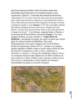 pelo Guia Supremo (Faqih), chefe de Estado, eleito pela
Assembleia dos Peritos para um mandato vitalício, e que
atualmente, 2010 d.C., é exercido pelo Aiatolá Ali Khamenei.
“Apocalipse 13:14, e, por meio dos sinais que lhe foi permitido
fazer na presença da besta, enganava os que habitavam sobre a
terra e lhes dizia que fizessem uma imagem à besta que recebera
a ferida da espada e vivia (Iraque).15 Foi-lhe concedido também
dar fôlego à imagem da besta, para que a imagem da besta
falasse, e fizesse que fossem mortos todos os que não adorassem
a imagem da besta‖. Com lisonjas, enganará todas as Nações, e
na presença da Primeira Besta, restaurada (Iraque), e fez uma
imagem da Besta, ou seja, restaurou o “Antigo Reino da
Babilônia”, estendendo seu poder, por todos os países que faziam
parte do Antigo território da Babilônia. Não como
Nabucodonosor e sim como o Império de Ciro II da Pérsia,
bisneto de Aquêmenes, Século VII a.C., durante o seu apogeu,
quando subjugou a Média e todas as outras tribos arianas da área
do atual Irã, e conquistou a Lídia, a Síria, a Babilônia, a
Palestina, a Armênia e o Turquestão, fundando o Império Persa.
As conquistas foram levadas adiante por seu filho Cambisses II,
que conquistou o Egito, e Dario I, que expandiu o poderio persa
pela Europa, conquistando a Trácia (sudeste da Europa) e
consolidando seu poder na Anatólia (Turquia).



                                                                   58
                                                                   Página
 
