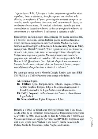 ―Apocalipse 13:16, E fez que a todos, pequenos e grandes, ricos
e pobres, livres e escravos, lhes fosse posto um sinal na mão
direita, ou na fronte, 17 para que ninguém pudesse comprar ou
vender, senão aquele que tivesse o sinal, ou o nome da besta, ou
o número do seu nome. 18 Aqui há sabedoria. Aquele que tem
entendimento, calcule o número da besta; porque é o número de
um homem, e o seu número é seiscentos e sessenta e seis”.

Recordemos que em nossos dias, o Iraque fez guerra contra o Irã,
e é possível que o Irã, venha declarar guerra contra o Iraque, e
assim estenda o seu poderio sobre o Oriente Médio e se volte
também contra o Egito, a Etiópia e a Líbia (os três filhos de Cão),
como previu Daniel: “Daniel 11:43, Apoderar-se-á dos tesouros
de ouro e de prata, e de todas as coisas preciosas do Egito; os
líbios e os etíopes o seguirão. Mesmo porque esse é o chifre
pequeno, que sairá de entre os dez chifres e subjugará três deles:
Daniel 7:24, Quanto aos (dez chifres), daquele mesmo reino se
levantarão dez reis; e depois deles se levantará (outro), o qual
será diferente dos primeiros, e abaterá a três reis‖.

De sorte que temos aqui o Grande Dragão Raabe, com seus DEZ
CHIFRES, e o Chifre Pequeno que abateu três deles:

  A) - Dragão: Egito,
  B) – Chifres: Egito, Turquia, Síria, Líbano, Iraque, Jordânia,
     Arábia Saudita, Etiópia, Líbia e Palestinos (Ainda não é
     Estado), são todos da Liga Árabe e são Muçulmanos.
  C) Chifre Pequeno: Irã Moderno (são Persas e não estão na
     Liga Árabe)
  D) Países abatidos: Egito, Etiópia e a Líbia.



Bendito é o Deus de Israel, que provê profecias para o seu Povo,
desde antes de se formarem como Nação, e traçou um cronograma
de eventos de 4000 anos, desde os dias de Abraão até o retorno do
                                                                      59




Messias de Israel, o Ungido Salvador do IHVH dos Exércitos, que
virá a seu tempo para “Salvar o seu Povo”, diante do cerco da
                                                                      Página




Cidade Santa de Jerusalém, pelas Nações da Eurásia.
 