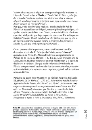 Vamos ainda recordar algumas passagens de grande interesse no
Livro de Daniel sobre a Pérsia – “Daniel 10: 13 Mas o príncipe
do reino da Pérsia me resistiu por vinte e um dias; e eis que
Miguel, um dos primeiros príncipes, veio para ajudar-me, e eu o
deixei ali com os reis da Pérsia‖.
Por que, é tão incisivo esse registro, a resistência do Rei da
Pérsia? A necessidade de Miguel, um dos primeiros príncipes, vir
ajudar, aquele que falava com Daniel, se o rei da Pérsia não fosse
especial, a tal ponto que logo depois da conversa, Ele volta para a
Batalha: “Daniel 10:20, Ainda disse ele: Sabes por que eu vim a
ti? Agora tornarei a pelejar contra o príncipe dos persas; e,
saindo eu, eis que virá o príncipe da Grécia‖.

Outro ponto muito importante, a ser considerado é que Ele
determina a entrada do Príncipe da Grécia, nesse “Evento”,
quando em de 333 a.C., Alexandre derrota completamente os
Pérsas. Já no início de Daniel 11: 1, Eu, pois, no primeiro ano de
Dario, medo, levantei-me para o animar e fortalecer. 2 E agora te
declararei a verdade: Eis que ainda se levantarão três reis na
Pérsia, e o quarto será muito mais rico do que todos eles; e tendo-
se tornado forte por meio das suas riquezas, agitará todos contra o
reino da Grécia.

Pergunta-se quem foi o Quarto rei da Pérsia? Resposta foi Dario
III, (Dario III (c. 380 a.C. - 330 a.C., foi o último rei da dinastia
Aquemênida da Pérsia, de 336 a.C. a 330 a.C.. ) Alexandre (11)
empreendeu sua primeira campanha contra os Persas, em 334
a.C., na Batalha de Granico, que lhe deu o controle da Ásia
Menor (Turquia), No ano seguinte, 333 a.C., derrotou o Rei
Dario III da Pérsia na Batalha de Issus, e em 332 a.C.,
conquistou o Egito e Tiro, e finalmente em 331ª.C., completou



Nota: 11 - Alexandre III da Macedônia, o Grande ou Magno (356 - 323 a.C), foi um
príncipe e soberano da Macedônia filho de Filipe II e Olímpia do Épiro . Foi o mais
                                                                                      60




célebre conquistador do mundo antigo, tornou-se o rei aos 20 anos, e conquistou um
império que ia dos Balcãs à Índia, incluindo também o Egito e a Báctria
                                                                                      Página




(aproximadamente o atual Afeganistão), o maior império e mais rico que já tinha
existido.
 