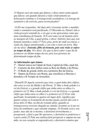 13 Depois ouvi um santo que falava; e disse outro santo àquele
que falava: até quando durará a visão relativamente ao
holocausto contínuo e à transgressão assoladora, e à entrega do
santuário e do exército, para serem pisados?

 14 Ele me respondeu: Até duas mil e trezentas tardes e manhãs;
então o santuário será purificado. 15 Havendo eu, Daniel, tido a
visão,procurei entendê-la, e eis que se me apresentou como que
uma semelhança de homem. 16 E ouvi uma voz de homem entre
as margens do Ulai, a qual gritou, e disse: Gabriel, faze que este
homem entenda a visão.17 Veio, pois, perto de onde eu estava; e
vindo ele, fiquei amedrontado, e caí com o rosto em terra. Mas
ele me disse: Entende, filho do homem, pois esta visão se refere
ao tempo do fim. 19 e disse: Eis que te farei saber o que há de
acontecer no último tempo da ira; pois isso pertence ao
determinado tempo do fim.

As informações que temos:
1ª – Daniel estava na Cidade de Susã, Capital do Elão, atual Irã,
2ª – Carneiro de dois chifres eram os Reis da Média e da Pérsia,
3ª – O Bode de grande chifre era o primeiro Rei da Grécia,
4ª – Depois da Grécia veio Roma, que crucificou o Messias e
derrubou o II Templo de Jerusalém.

―Daniel8:20 Aquele carneiro que viste, o qual tinha dois chifres,
são estes os reis da Média e da Pérsia. 21 Mas o bode peludo é o
rei da Grécia; e o grande chifre que tinha entre os olhos é o
primeiro rei.21 Mas o bode peludo é o rei da Grécia; e o grande
chifre que tinha entre os olhos é o primeiro rei.22 O ter sido
quebrado, levantando-se quatro em lugar dele, significa que
quatro reinos se levantarão da mesma nação, porém não com a
força dele.23 Mas, no fim do reinado deles, quando os
transgressores tiverem chegado ao cúmulo, levantar-se-á um rei,
feroz de semblante e que entende enigmas. 24 Grande será o seu
poder, mas não de si mesmo; e destruirá terrivelmente, e
                                                                     62




prosperará, e fará o que lhe aprouver; e destruirá os poderosos e
                                                                     Página




o povo santo.25 Pela sua sutileza fará prosperar o engano na sua
mão; no seu coração se engrandecerá, e destruirá a muitos que
 