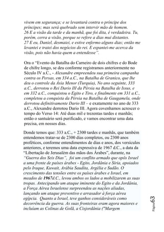 vivem em segurança; e se levantará contra o príncipe dos
príncipes; mas será quebrado sem intervir mão de homem.
26 E a visão da tarde e da manhã, que foi dita, é verdadeira. Tu,
porém, cerra a visão, porque se refere a dias mui distantes.
27 E eu, Daniel, desmaiei, e estive enfermo alguns dias; então me
levantei e tratei dos negócios do rei. E espantei-me acerca da
visão, pois não havia quem a entendesse‖.

Ora o “Evento da Batalha do Carneiro de dois chifres e do Bode
de chifre longo, se deu conforme registramos anteriormente no
Século IV a.C., - Alexandre empreendeu sua primeira campanha
contra os Persas, em 334 a.C., na Batalha de Granico, que lhe
deu o controle da Ásia Menor (Turquia), No ano seguinte, 333
a.C., derrotou o Rei Dario III da Pérsia na Batalha de Issus, e
em 332 a.C., conquistou o Egito e Tiro, e finalmente em 331 a.C.,
completou a conquista da Pérsia na Batalha de Gaugamela, onde
derrotou definitivamente Dario III – e exatamente no ano de 333
a.C., Alexandre derrotou Dario III. Agora covenhamos acrescer o
tempo do Verso 14: Até duas mil e trezentas tardes e manhãs;
então o santuário será purificado, e vamos encontrar uma data
precisa, em nossos dias.

Donde temos que: 333 a.C., + 2300 tardes e manhãs, que também
entendemos tratar-se de 2300 dias completos, ou 2300 anos
proféticos, conforme entendimentos de dias e anos, dos versículos
anteriores, e teremos uma data expressiva de 1967 d.C., a data da
“Libertação de Jerusalém das mãos dos Árabes”, durante, na
―Guerra dos Seis Dias‖, foi um conflito armado que opôs Israel
a uma frente de países árabes - Egito, Jordânia e Síria, apoiados
pelo Iraque, Kuwait, Arábia Saudita, Argélia e Sudão. O
crescimento das tensões entre os países árabes e Israel, em
meados de 1967d.C., levou ambos os lados a mobilizarem as suas
tropas. Antecipando um ataque iminente do Egito e da Jordânia,
a Força Aérea Israelense surpreendeu as nações aliadas,
lançando um ataque preventivo e arrasador à força aérea
                                                                    63




egípcia. Quanto a Israel, teve ganhos consideráveis como
decorrência da guerra. As suas fronteiras eram agora maiores e
                                                                    Página




incluíam as Colinas de Golã, a Cisjordânia ("Margem
 
