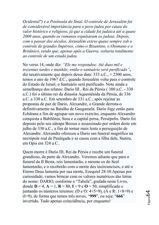 Ocidental") e a Península do Sinai. O controle de Jerusalém foi
de considerável importância para o povo judeu por causa do
valor histórico e religioso, já que a cidade foi judaica até a quase
2000 anos, quando os romanos expulsaram os judeus. Depois,
com o passar dos séculos, Jerusalém esteve quase sempre sob o
controle de grandes Impérios, como o Bizantino, o Otomano e o
Britânico, sendo que, apenas após a Guerra, voltaria totalmente
ao controle de um estado judeu.

No verso 14, onde diz: ―Ele me respondeu: Até duas mil e
trezentas tardes e manhãs; então o santuário será purificado‖,
diz taxativamente que depois dessa data: 333 a.C., + 2300 anos,
temos o ano de 1967 d.C., quando Jerusalém volta para o controle
do Estado de Israel, o Santuário será purificado. Note ainda a
semelhança dos relatos: Dario III , Rei da Pérsia ( 380 a.C. - 330
a.C.) foi o último rei da dinastia Aquemênida da Pérsia, de 336
a.C. a 330 a.C. Em setembro de 331 a.C., após rejeitar as
propostas de paz de Dario, Alexandre, o Grande derrota-o
definitivamente na Batalha de Gaugamela. Dario foge então para
Ecbátana a fim de agrupar um novo exército, enquanto Alexandre
conquista a Babilônia, Susa e a capital persa, Persépolis. Dario foi
deposto pelo seu sátrapa Bessus e assassinado por ordem deste em
julho de 330 a.C., a fim de tornar mais lenta a perseguição de
Alexandre. Alexandre ofereceu a Dario um funeral magnífico na
necrópole real de Pasárgada e se casou com a filha dele, Statira,
em Opis em 324 a.C..

Quem morre é Dario III, Rei da Pérsia e recebe um funeral
grandioso, da parte de Alexandre. Veremos adiante que para o
funeral da II Besta, reis lamentarão, e mesmo os do Seol
lamentarão, e o receberão com a morte dos incircuncisos, e até o
Eterno Deus lamenta por sua morte, Ezequiel 28:10.Apenas por
curiosidade, vamos brincar com os valores numéricos das letras
do nome: DARIO, conforme a “Tabela”, grafada neste Livro,
donde D = 4, A = 1, R = 80, I = 9 e O = 50, simplificado e
juntando os números teremos: (D e O: 4+5=9), (A e R: 1+8=9) e
                                                                       64




(I=9), de forma que temos três noves, “999”, ou seja: “666”
                                                                       Página




invertido. Tudo apenas coincidência, por enquanto!
 