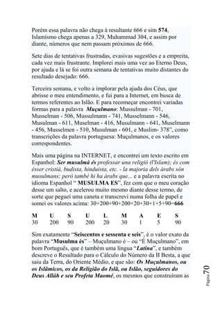 Porém essa palavra não chega à resultante 666 e sim 574,
Islamismo chega apenas a 329, Muhammad 304, e assim por
diante, números que nem passam próximos de 666.

Sete dias de tentativas frustradas, evasivas sugestões e a empreita,
cada vez mais frustrante. Implorei mais uma vez ao Eterno Deus,
por ajuda e lá se foi outra semana de tentativas muito distantes do
resultado desejado: 666.

Terceira semana, e volto a implorar pela ajuda dos Céus, que
abrisse o meu entendimento, e fui para a Internet, em busca de
termos referentes ao Islão. E para recomeçar encontrei variadas
formas para a palavra Muçulmano: Mussulman - 701,
Musselman - 506, Mussulmann - 741, Musselmann - 546,
Musulman - 611, Muselman - 416, Musulmann - 641, Muselmann
- 456, Musselmen - 510, Musulman - 601, e Muslim- 378”, como
transcrições da palavra portuguesa: Muçulmanos, e os valores
correspondentes.

Mais uma página na INTERNET, e encontrei um texto escrito em
Espanhol: Ser musulmà és professar una religió (l'Islam); és com
ésser cristià, budista, hinduista, etc. - la majoria dels àrabs són
musulmans; però també hi ha àrabs que... e a palavra escrita no
idioma Espanhol “ MUSULMA ES”, fez com que o meu coração
desse um salto, e acelerou muito mesmo diante desse termo, de
sorte que peguei uma caneta e transcrevi numa folha de papel e
somei os valores acima: 30+200+90+200+20+30+1+5+90=666

M      U       S       U      L       M       A       E      S
30     200     90      200    20      30      1       5      90

Sim exatamente “Seiscentos e sessenta e seis”, é o valor exato da
palavra “Musulma és” – Muçulmano é – ou “É Muçulmano”, em
bom Português, que é também uma língua “Latina”, e também
descreve o Resultado para o Cálculo do Número da II Besta, a que
saiu da Terra, do Oriente Médio, e que são: Os Muçulmanos, ou
                                                                       70




os Islâmicos, os da Religião do Islã, ou Islão, seguidores do
Deus Alláh e seu Profeta Maomé, os mesmos que construíram as
                                                                       Página
 